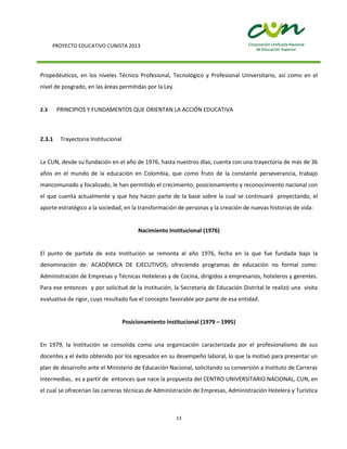 PROYECTO EDUCATIVO CUNISTA 2013
13
Propedéuticos, en los niveles Técnico Profesional, Tecnológico y Profesional Universitario, así como en el
nivel de posgrado, en las áreas permitidas por la Ley.
2.3 PRINCIPIOS Y FUNDAMENTOS QUE ORIENTAN LA ACCIÓN EDUCATIVA
2.3.1 Trayectoria Institucional
La CUN, desde su fundación en el año de 1976, hasta nuestros días, cuenta con una trayectoria de más de 36
años en el mundo de la educación en Colombia, que como fruto de la constante perseverancia, trabajo
mancomunado y focalizado, le han permitido el crecimiento, posicionamiento y reconocimiento nacional con
el que cuenta actualmente y que hoy hacen parte de la base sobre la cual se continuará proyectando, el
aporte estratégico a la sociedad, en la transformación de personas y la creación de nuevas historias de vida:
Nacimiento Institucional (1976)
El punto de partida de esta Institución se remonta al año 1976, fecha en la que fue fundada bajo la
denominación de: ACADÉMICA DE EJECUTIVOS; ofreciendo programas de educación no formal como:
Administración de Empresas y Técnicas Hoteleras y de Cocina, dirigidos a empresarios, hoteleros y gerentes.
Para ese entonces y por solicitud de la Institución, la Secretaría de Educación Distrital le realizó una visita
evaluativa de rigor, cuyo resultado fue el concepto favorable por parte de esa entidad.
Posicionamiento Institucional (1979 – 1995)
En 1979, la Institución se consolida como una organización caracterizada por el profesionalismo de sus
docentes y el éxito obtenido por los egresados en su desempeño laboral, lo que la motivó para presentar un
plan de desarrollo ante el Ministerio de Educación Nacional, solicitando su conversión a Instituto de Carreras
Intermedias, es a partir de entonces que nace la propuesta del CENTRO UNIVERSITARIO NACIONAL, CUN, en
el cual se ofrecerían las carreras técnicas de Administración de Empresas, Administración Hotelera y Turística
 