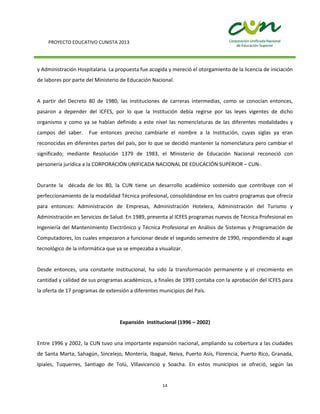 PROYECTO EDUCATIVO CUNISTA 2013
14
y Administración Hospitalaria. La propuesta fue acogida y mereció el otorgamiento de la licencia de iniciación
de labores por parte del Ministerio de Educación Nacional.
A partir del Decreto 80 de 1980, las instituciones de carreras intermedias, como se conocían entonces,
pasaron a depender del ICFES, por lo que la Institución debía regirse por las leyes vigentes de dicho
organismo y como ya se habían definido a este nivel las nomenclaturas de las diferentes modalidades y
campos del saber. Fue entonces preciso cambiarle el nombre a la Institución, cuyas siglas ya eran
reconocidas en diferentes partes del país, por lo que se decidió mantener la nomenclatura pero cambiar el
significado; mediante Resolución 1379 de 1983, el Ministerio de Educación Nacional reconoció con
personería jurídica a la CORPORACIÓN UNIFICADA NACIONAL DE EDUCACIÓN SUPERIOR – CUN-.
Durante la década de los 80, la CUN tiene un desarrollo académico sostenido que contribuye con el
perfeccionamiento de la modalidad Técnica profesional, consolidándose en los cuatro programas que ofrecía
para entonces: Administración de Empresas, Administración Hotelera, Administración del Turismo y
Administración en Servicios de Salud. En 1989, presenta al ICFES programas nuevos de Técnica Profesional en
Ingeniería del Mantenimiento Electrónico y Técnica Profesional en Análisis de Sistemas y Programación de
Computadores, los cuales empezaron a funcionar desde el segundo semestre de 1990, respondiendo al auge
tecnológico de la informática que ya se empezaba a visualizar.
Desde entonces, una constante Institucional, ha sido la transformación permanente y el crecimiento en
cantidad y calidad de sus programas académicos, a finales de 1993 contaba con la aprobación del ICFES para
la oferta de 17 programas de extensión a diferentes municipios del País.
Expansión Institucional (1996 – 2002)
Entre 1996 y 2002, la CUN tuvo una importante expansión nacional, ampliando su cobertura a las ciudades
de Santa Marta, Sahagún, Sincelejo, Montería, Ibagué, Neiva, Puerto Asís, Florencia, Puerto Rico, Granada,
Ipiales, Tuquerres, Santiago de Tolú, Villavicencio y Soacha. En estos municipios se ofreció, según las
 