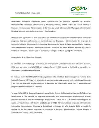 PROYECTO EDUCATIVO CUNISTA 2013
15
necesidades, programas académicos como: Administración de Empresas, Ingeniería de Sistemas,
Mantenimiento Electrónico, Comunicación y Relaciones Públicas, Diseño Textil y de Modas, Idiomas y
Negocios Internacionales, Administración de Servicios de Salud, Administración Municipal, Administración
Hotelera, Administración de Construcciones y Diseño Gráfico.
Otra evolución significativa se inició en el año 2000, la CUN incursionó en la modalidad Distancia, ofreciendo
programas Técnicos profesionales en Administración de Empresas, Administración de Empresas de
Economía Solidaria, Administración Informática, Administración Social de Salud, Contabilidad y Finanzas,
Salud y Rendimiento Humano y Administración Pública Municipal, por medio de sedes a Distancia (CUNAD –
Centros de Educación a Distancia) en 45 municipios, a lo largo y ancho de la geografía colombiana.
Antecedentes de la Educación a Distancia
La educación en la metodología a distancia, en la Corporación Unificada Nacional de Educación Superior,
CUN, tuvo sus inicios en el año 1999; sin embargo, fue en el 2000 cuando se fortaleció su operación y se
afianzó esta metodología descolarizada.
En efecto, a finales de 1997 la CUN inició sus gestiones ante el Instituto Colombiano para el Fomento de la
Educación Superior, ICFES, para la obtención de los registros de sus programas, en la metodología Distancia,
y en 1999 se desarrolló un plan piloto en la Extensión de Villavicencio, Meta, con 37 estudiantes del
programa de Administración de Empresas.
Ya para el año 2000, la Corporación puso en operación los Centros de Educación a Distancia, CUNAD, en las
Sedes donde la CUN ofertaba sus programas presenciales y en otros municipios donde empezó a hacer
presencia a través de esta otra metodología de educación. En este año la CUN contaba con el Registro de
cuatro carreras técnicas profesionales aprobadas por el ICFES: Administración de Empresas, Administración
Informática, Administración Municipal y Contabilidad y Finanzas. Un año después, 2001, se recibió la
notificación de dos nuevos programas de educación a distancia: Administración Turística Bilingüe y
Administración Social y Salud Comunitaria.
 