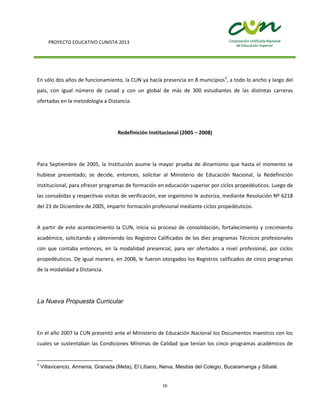 PROYECTO EDUCATIVO CUNISTA 2013
16
En sólo dos años de funcionamiento, la CUN ya hacía presencia en 8 municipios3
, a todo lo ancho y largo del
país, con igual número de cunad y con un global de más de 300 estudiantes de las distintas carreras
ofertadas en la metodología a Distancia.
Redefinición Institucional (2005 – 2008)
Para Septiembre de 2005, la Institución asume la mayor prueba de dinamismo que hasta el momento se
hubiese presentado; se decide, entonces, solicitar al Ministerio de Educación Nacional, la Redefinición
Institucional, para ofrecer programas de formación en educación superior por ciclos propedéuticos. Luego de
las consabidas y respectivas visitas de verificación, ese organismo le autoriza, mediante Resolución Nº 6218
del 23 de Diciembre de 2005, impartir formación profesional mediante ciclos propedéuticos.
A partir de este acontecimiento la CUN, inicia su proceso de consolidación, fortalecimiento y crecimiento
académico, solicitando y obteniendo los Registros Calificados de los diez programas Técnicos profesionales
con que contaba entonces, en la modalidad presencial, para ser ofertados a nivel profesional, por ciclos
propedéuticos. De igual manera, en 2008, le fueron otorgados los Registros calificados de cinco programas
de la modalidad a Distancia.
La Nueva Propuesta Curricular
En el año 2007 la CUN presentó ante el Ministerio de Educación Nacional los Documentos maestros con los
cuales se sustentaban las Condiciones Mínimas de Calidad que tenían los cinco programas académicos de
3
Villavicencio, Armenia, Granada (Meta), El Líbano, Neiva, Mesitas del Colegio, Bucaramanga y Sibaté.
 