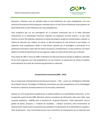 PROYECTO EDUCATIVO CUNISTA 2013
17
Educación a Distancia, para ser ofertados hasta el nivel profesional, por ciclos propedéuticos. Con esta
solicitud se buscaba que dichos programas, ofertados sólo en el nivel Técnico Profesional, ahora pudieran ser
desarrollado hasta el nivel Profesional, por ciclos propedéuticos.
Estos propósitos que era una prolongación de un proyecto institucional que ya se había ejecutado
exitosamente en la metodología Presencial, implicaba una propuesta curricular distinta a la que hasta
entonces se tenía. Ella implicaba, abandonar el sistema de programa académico semestralizado, y abordar un
sistema de educación por créditos; así mismo, se salía del esquema de ciclo terminal en que estaba y se
proponían ciclos propedéuticos desde el nivel técnico, pasando por el tecnológico y terminando en el
profesional universitario; todos ellos de manera secuencial y complementaria, en diez semestres. Así mismo
significó el cambio de denominación de los programas, según los niveles de formación que se ofrecían.
Entre finales de 2007 e inicios de 2008, el Ministerio de Educación Nacional aprobó los Registros calificados
de los cinco programas, por ciclos propedéuticos, los que iniciaron sus operaciones de manera inmediata,
previa aplicación de un plan de transición que garantizara su operación.
Fortalecimiento Institucional (2009 – 2012)
Hoy, la Corporación Unificada Nacional de Educación Superior – CUN -, cuenta con 118 Registros Calificados
de los Niveles Técnico, Tecnológico y Profesional Universitario, por ciclos propedéuticos, en las metodologías
Presencial y a Distancia, haciendo presencia en 35 municipios colombianos.
Además con el fin de garantizar la gobernanza, la calidad académica y la sostenibilidad Institucional, se han
incorporado a partir del año 2009, diferentes sistemas innovadores de información, tales como: SINU, para
la gestión académica; ICEBERG, para el monitoreo de la gestión financiera; Visión Empresarial, para la
gestión de planes, proyectos y medición de resultados; y Balance ScoreCard, como herramientas de
administración moderna para la planeación que posibilitan el mejoramiento de la efectividad en la gestión y
toma de decisiones. Estos instrumentos buscan crear mecanismos de mejoramiento que la Institución esta
 