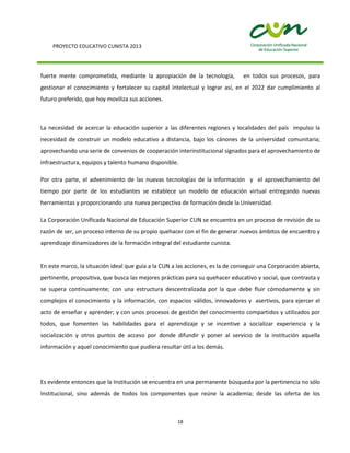 PROYECTO EDUCATIVO CUNISTA 2013
18
fuerte mente comprometida, mediante la apropiación de la tecnología, en todos sus procesos, para
gestionar el conocimiento y fortalecer su capital intelectual y lograr así, en el 2022 dar cumplimiento al
futuro preferido, que hoy moviliza sus acciones.
La necesidad de acercar la educación superior a las diferentes regiones y localidades del país impulso la
necesidad de construir un modelo educativo a distancia, bajo los cánones de la universidad comunitaria;
aprovechando una serie de convenios de cooperación interinstitucional signados para el aprovechamiento de
infraestructura, equipos y talento humano disponible.
Por otra parte, el advenimiento de las nuevas tecnologías de la información y el aprovechamiento del
tiempo por parte de los estudiantes se establece un modelo de educación virtual entregando nuevas
herramientas y proporcionando una nueva perspectiva de formación desde la Universidad.
La Corporación Unificada Nacional de Educación Superior CUN se encuentra en un proceso de revisión de su
razón de ser, un proceso interno de su propio quehacer con el fin de generar nuevos ámbitos de encuentro y
aprendizaje dinamizadores de la formación integral del estudiante cunista.
En este marco, la situación ideal que guía a la CUN a las acciones, es la de conseguir una Corporación abierta,
pertinente, propositiva, que busca las mejores prácticas para su quehacer educativo y social, que contrasta y
se supera continuamente; con una estructura descentralizada por la que debe fluir cómodamente y sin
complejos el conocimiento y la información, con espacios válidos, innovadores y asertivos, para ejercer el
acto de enseñar y aprender; y con unos procesos de gestión del conocimiento compartidos y utilizados por
todos, que fomenten las habilidades para el aprendizaje y se incentive a socializar experiencia y la
socialización y otros puntos de acceso por donde difundir y poner al servicio de la institución aquella
información y aquel conocimiento que pudiera resultar útil a los demás.
Es evidente entonces que la Institución se encuentra en una permanente búsqueda por la pertinencia no sólo
Institucional, sino además de todos los componentes que reúne la academia; desde las oferta de los
 