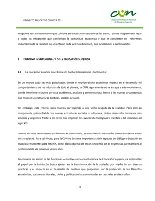 PROYECTO EDUCATIVO CUNISTA 2013
19
Programa hasta el dinamismo que confluye en el ejercicio cotidiano de las clases, donde nos permiten llegar
a todos los integrantes que conforman la comunidad académica y que se convierten en referentes
importantes de la realidad, de un entorno cada vez más dinámico, que describimos a continuación:
3 ENTORNO INSTITUCIONAL Y DE LA EDUCACIÓN SUPERIOR.
3.1 La Educación Superior en el Contexto Global Internacional - Continental
En un mundo cada vez más globalizado, donde el neoliberalismo económico impera en el desarrollo del
comportamiento de las industrias de todo el planeta, la CUN seguramente no se escapa a este movimiento,
donde interviene el punto de vista académico, analítico y constructivista, frente a las nuevas circunstancias
que mueven las estructuras políticas, sociales actuales.
Sin embargo, este criterio, para muchos corresponde a una visión sesgada da la realidad. Para ellos su
componente primordial de las nuevas estructuras sociales y culturales, deben desarrollar intereses más
amplios y exigentes frente a los retos que imponen los avances tecnológicos y mentales del individuo del
siglo XXI.
Dentro de estos innovadores parámetros de convivencia, se encuentra la educación, como estructura básica
de la sociedad. Para tal efecto, para la CUN es de suma importancia abrir espacios de diálogo y discusión en
espacios recurrentes para este fin, con el claro objetivo de crear conciencia de las exigencias que mantiene al
profesional de los próximos veinte años.
En el marco de acción de las funciones sustantivas de las Instituciones de Educación Superior, es indiscutible
el papel que la Institución busca ejercer en la transformación de la sociedad por medio de sus diversas
prácticas y su impacto en el desarrollo de políticas que propendan por la protección de los Derechos
económicos, sociales y culturales, civiles y políticos de las comunidades en las cuales se desarrollan.
 