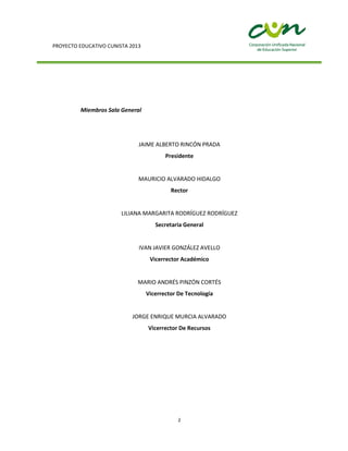 PROYECTO EDUCATIVO CUNISTA 2013
2
Miembros Sala General
JAIME ALBERTO RINCÓN PRADA
Presidente
MAURICIO ALVARADO HIDALGO
Rector
LILIANA MARGARITA RODRÍGUEZ RODRÍGUEZ
Secretaria General
IVAN JAVIER GONZÁLEZ AVELLO
Vicerrector Académico
MARIO ANDRÉS PINZÓN CORTÉS
Vicerrector De Tecnología
JORGE ENRIQUE MURCIA ALVARADO
Vicerrector De Recursos
 