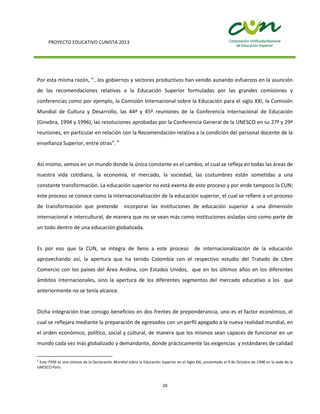 PROYECTO EDUCATIVO CUNISTA 2013
20
Por esta misma razón, “…los gobiernos y sectores productivos han venido aunando esfuerzos en la asunción
de las recomendaciones relativas a la Educación Superior formuladas por las grandes comisiones y
conferencias como por ejemplo, la Comisión Internacional sobre la Educación para el siglo XXI, la Comisión
Mundial de Cultura y Desarrollo, las 44ª y 45ª reuniones de la Conferencia Internacional de Educación
(Ginebra, 1994 y 1996), las resoluciones aprobadas por la Conferencia General de la UNESCO en su 27ª y 29ª
reuniones, en particular en relación con la Recomendación relativa a la condición del personal docente de la
enseñanza Superior, entre otras”. 4
Así mismo, vemos en un mundo donde la única constante es el cambio, el cual se refleja en todas las áreas de
nuestra vida cotidiana, la economía, el mercado, la sociedad, las costumbres están sometidas a una
constante transformación. La educación superior no está exenta de este proceso y por ende tampoco la CUN;
este proceso se conoce como la internacionalización de la educación superior, el cual se refiere a un proceso
de transformación que pretende incorporar las instituciones de educación superior a una dimensión
internacional e intercultural, de manera que no se vean más como instituciones aisladas sino como parte de
un todo dentro de una educación globalizada.
Es por eso que la CUN, se integra de lleno a este proceso de internacionalización de la educación
aprovechando así, la apertura que ha tenido Colombia con el respectivo estudio del Tratado de Libre
Comercio con los países del Área Andina, con Estados Unidos, que en los últimos años en los diferentes
ámbitos internacionales, sino la apertura de los diferentes segmentos del mercado educativo a los que
anteriormente no se tenía alcance.
Dicha integración trae consigo beneficios en dos frentes de preponderancia, uno es el factor económico, el
cual se reflejara mediante la preparación de egresados con un perfil apegado a la nueva realidad mundial, en
el orden económico, político, social y cultural, de manera que los mismos sean capaces de funcionar en un
mundo cada vez más globalizado y demandante, donde prácticamente las exigencias y estándares de calidad
4
Este ITEM es una síntesis de la Declaración Mundial sobre la Educación Superior en el Siglo XXI, presentado el 9 de Octubre de 1998 en la sede de la
UNESCO París.
 
