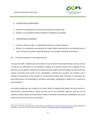 PROYECTO EDUCATIVO CUNISTA 2013
22
b. FUNCIÓN SOCIAL-COMUNITARIA
Aumentar su capacidad para transformarse y provocar el cambio social.
Atender a las necesidades sociales y fomentar la solidaridad y la igualdad.
c. FUNCIÓN SOCIAL-ACADÉMICA
Preservar y ejercer el rigor y la originalidad científicos con espíritu imparcial.
Ofrecer a sus estudiantes una educación de calidad, desde la perspectiva de una educación para la
vida, a fin de que se puedan integrar plenamente en la sociedad mundial del conocimiento.
3.2 La Educación Superior en el Contexto Nacional
“La Ley 115 de 1994, establece que la educación es un proceso de formación permanente, personal, cultural
y social que se fundamenta en una concepción integral de la persona humana, de su dignidad, de sus
derechos, y de sus deberes. Señala las normas generales para regular el Servicio Público de la Educación que
cumple una función social acorde con las necesidades e intereses de la personas, de la familia y de la
sociedad. Se fundamenta en los principios de la Constitución Política sobre el derecho a la educación que
tiene toda persona, en las libertades de enseñanza, aprendizaje, investigación y cátedra y en su carácter de
servicio público”.5
Los cambios vertiginosos que suceden en el mundo, donde la competitividad obliga a los seres humanos a
redimensionar constantemente el alcance de cada una de sus actividades, requieren cada vez más de
hombres y mujeres capaces de contextualizar, analizar e interpretar los hechos que mediatizados o no, son el
referente de lo que construimos como realidad.
5
Síntesis de la información suministrada por el Consejo Nacional de Acreditación. El sistema de Educación Superior en Colombia. Debidamente
actualizado conforme el plan Sectorial de Educación Vigente. Disponible en: http://www.cna.gov.co/1741/article-187279.html
 