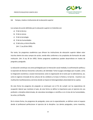 PROYECTO EDUCATIVO CUNISTA 2013
24
3.3 Campos, niveles e instituciones de la educación superior
Los campos de acción definidos por la educación superior en Colombia son:
a) El de la técnica
b) El de la ciencia
c) El de la tecnología
d) El de las humanidades
e) El del arte y el de la filosofía.
(Art. 7, Ley 30 de 1992).
Por tanto, los programas académicos que ofrecen las instituciones de educación superior deben estar
inscritos dentro de estos campos de acción, siendo ellos conformes a los propósitos de formación de cada
institución. (Art. 8 Ley 30 de 1992). Dichos programas académicos pueden desarrollarse en niveles de
pregrado y postgrado.
La educación constituye una arena privilegiada para la interacción social mediada, la confrontación política y
la expresión de diversos horizontes culturales y de identidad. Tanto la pugna estratégica por el poder, como
la integración económica a escala transnacional, como la organización de la lucha por la sobrevivencia, así,
como la vigencia renovada de las culturas de los cotidiano y lo local, lo festivo y lo barrial, muestran una
multitud de manifestaciones y terrenos donde se impone la heterogeneidad y diversidad de los sujetos.
De esta forma los programa de pregrado se construyen con el fin de cumplir con las expectativas de
ocupación laboral que mantiene el país, de esta forma se define la importancia para el ejercicio de una
profesión o disciplina determinada, de naturaleza tecnológica o científica o en el área de las humanidades,
las artes y la filosofía.
De la misma forma, los programas de postgrado, como son la especialización, se definen como el espacio
donde el profesional perfeccionan el ejercicio de la disciplina. Los demás postgrados, como maestrías,
 