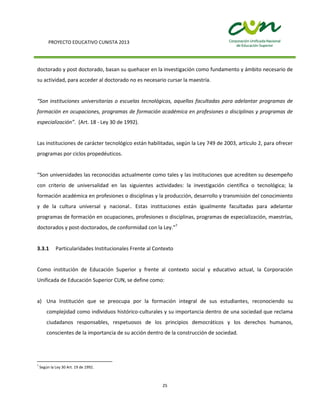 PROYECTO EDUCATIVO CUNISTA 2013
25
doctorado y post doctorado, basan su quehacer en la investigación como fundamento y ámbito necesario de
su actividad, para acceder al doctorado no es necesario cursar la maestría.
“Son instituciones universitarias o escuelas tecnológicas, aquellas facultadas para adelantar programas de
formación en ocupaciones, programas de formación académica en profesiones o disciplinas y programas de
especialización”. (Art. 18 - Ley 30 de 1992).
Las instituciones de carácter tecnológico están habilitadas, según la Ley 749 de 2003, artículo 2, para ofrecer
programas por ciclos propedéuticos.
“Son universidades las reconocidas actualmente como tales y las instituciones que acrediten su desempeño
con criterio de universalidad en las siguientes actividades: la investigación científica o tecnológica; la
formación académica en profesiones o disciplinas y la producción, desarrollo y transmisión del conocimiento
y de la cultura universal y nacional.. Estas instituciones están igualmente facultadas para adelantar
programas de formación en ocupaciones, profesiones o disciplinas, programas de especialización, maestrías,
doctorados y post-doctorados, de conformidad con la Ley.”7
3.3.1 Particularidades Institucionales Frente al Contexto
Como institución de Educación Superior y frente al contexto social y educativo actual, la Corporación
Unificada de Educación Superior CUN, se define como:
a) Una Institución que se preocupa por la formación integral de sus estudiantes, reconociendo su
complejidad como individuos histórico-culturales y su importancia dentro de una sociedad que reclama
ciudadanos responsables, respetuosos de los principios democráticos y los derechos humanos,
conscientes de la importancia de su acción dentro de la construcción de sociedad.
7
Según la Ley 30 Art. 19 de 1992.
 