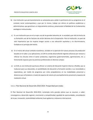PROYECTO EDUCATIVO CUNISTA 2013
26
b) Una Institución que permanentemente se autoevalúa para validar la pertinencia de sus programas en el
contexto social contemporáneo y que por lo mismo, trabaja con ahínco en políticas académicas y
administrativas, que garantizan un mejoramiento continuo, preservando la fidelidad de los fundamentos
axiológicos institucionales.
c) Es una Institución que ve en la mujer uno de los grandes baluartes de la sociedad y por ello ha hecho de
su formación uno de los factores de acción decisivos de la Corporación. Para la Institución, es pues de
vital importancia que las mujeres tengan acceso a una educación equitativa y no discriminatoria,
fundada en el principio del mérito.
d) En el marco del actual contexto económico, anclado en la aparición de nuevos procesos de producción
basados en el saber y sus aplicaciones, la CUN ha venido desarrollando ingentes esfuerzos por renovar y
reforzar los vínculos entre el sector productivo, organismos gubernamentales, agremiaciones, etc. y
fomentando espacios para las prácticas profesionales en diversos campos.
e) La CUN, es una Institución que busca ofrecer un sistema de Educación Superior diverso y flexible, que se
traduzcan para sus educandos, en posibilidades de educación y formación acordes a sus necesidades y
expectativas, por medio de programas por ciclos propedéuticos en las modalidades presencial y
distancia que se fortalecen a través de espacios de tutoría y/o acompañamiento presencial y espacios de
mediación virtual.
3.3.1.1 Plan Nacional de Desarrollo 2010-2014. Prosperidad para todos
El Plan Nacional de Desarrollo 2010-2014, contempla ocho grandes pilares que se resumen, a saber:
convergencia y desarrollo regional, crecimiento y competitividad, igualdad de oportunidades, consolidación
de la paz, innovación, sostenibilidad ambiental, buen gobierno y relevancia internacional.
 
