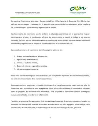 PROYECTO EDUCATIVO CUNISTA 2013
27
En cuanto al “Crecimiento Sostenible y Competitividad”, en el Plan Nacional de Desarrollo 2010-2014 se han
definido tres estrategias: 1) la innovación; 2) las políticas de competitividad y productividad; y 3) el impulso a
las locomotoras para el crecimiento y la generación de empleo.
Las locomotoras de crecimiento son los sectores o actividades económicas con el potencial de mejorar
continuamente el uso y la combinación eficiente de factores como el capital, el trabajo o los recursos
naturales. Sectores que no sólo pueden generar aumentos de productividad, sino que pueden impulsar el
crecimiento y la generación de empleo en los demás sectores de la economía del País.
Las cinco locomotoras de crecimiento identificadas por el gobierno son:
1. Nuevos sectores basados en la innovación,
2. Agricultura y desarrollo rural,
3. Vivienda y ciudades amables,
4. Desarrollo minero y expansión energética,
5. Infraestructura de transporte.
Estos cinco sectores estratégicos, aunque se espera que sean grandes impulsores del crecimiento económico,
no serán los únicos motores de la economía colombiana.
Los nuevos sectores basados en innovación constituyen la primera locomotora y hacen parte del pilar de
innovación. Para incrementar el valor agregado del sector productivo colombiano se consolidarán iniciativas
como el programa de “Transformación Productiva”, cuyo propósito es transformar sectores estratégicos
nuevos y consolidados en sectores de talla mundial.
También, se propone el fortalecimiento de la innovación y el desarrollo de sectores emergentes basados en
la innovación como son los servicios tercerizados a distancia con alto valor agregado, las tecnologías de la
información y las comunicaciones, la biotecnología, las industrias creativas y culturales, y la salud.
 