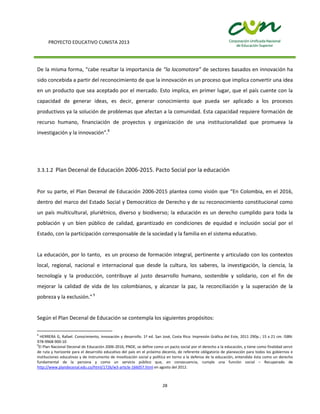 PROYECTO EDUCATIVO CUNISTA 2013
28
De la misma forma, “cabe resaltar la importancia de “la locomotora” de sectores basados en innovación ha
sido concebida a partir del reconocimiento de que la innovación es un proceso que implica convertir una idea
en un producto que sea aceptado por el mercado. Esto implica, en primer lugar, que el país cuente con la
capacidad de generar ideas, es decir, generar conocimiento que pueda ser aplicado a los procesos
productivos ya la solución de problemas que afectan a la comunidad. Esta capacidad requiere formación de
recurso humano, financiación de proyectos y organización de una institucionalidad que promueva la
investigación y la innovación”.8
3.3.1.2 Plan Decenal de Educación 2006-2015. Pacto Social por la educación
Por su parte, el Plan Decenal de Educación 2006-2015 plantea como visión que “En Colombia, en el 2016,
dentro del marco del Estado Social y Democrático de Derecho y de su reconocimiento constitucional como
un país multicultural, pluriétnico, diverso y biodiverso; la educación es un derecho cumplido para toda la
población y un bien público de calidad, garantizado en condiciones de equidad e inclusión social por el
Estado, con la participación corresponsable de la sociedad y la familia en el sistema educativo.
La educación, por lo tanto, es un proceso de formación integral, pertinente y articulado con los contextos
local, regional, nacional e internacional que desde la cultura, los saberes, la investigación, la ciencia, la
tecnología y la producción, contribuye al justo desarrollo humano, sostenible y solidario, con el fin de
mejorar la calidad de vida de los colombianos, y alcanzar la paz, la reconciliación y la superación de la
pobreza y la exclusión.”9
Según el Plan Decenal de Educación se contempla los siguientes propósitos:
8
HERRERA G, Rafael. Conocimiento, innovación y desarrollo. 1ª ed. San José, Costa Rica: Impresión Gráfica del Este, 2011 290p.; 15 x 21 cm. ISBN:
978-9968-900-10
9
El Plan Nacional Decenal de Educación 2006-2016, PNDE, se define como un pacto social por el derecho a la educación, y tiene como finalidad servir
de ruta y horizonte para el desarrollo educativo del país en el próximo decenio, de referente obligatorio de planeación para todos los gobiernos e
instituciones educativas y de instrumento de movilización social y política en torno a la defensa de la educación, entendida ésta como un derecho
fundamental de la persona y como un servicio público que, en consecuencia, cumple una función social – Recuperado de
http://www.plandecenal.edu.co/html/1726/w3-article-166057.html en agosto del 2012.
 