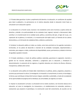 PROYECTO EDUCATIVO CUNISTA 2013
29
1. El Estado debe garantizar el pleno cumplimiento del derecho a la educación, en condiciones de equidad
para toda la población y la permanencia en el sistema educativo desde la educación inicial hasta su
articulación con la educación superior.
2. La educación en su función social, reconoce a los estudiantes como seres humanos y sujetos activos de
derechos y atiende a las particularidades de los contextos local, regional, nacional e internacional, debe
contribuir a la transformación de la realidad social, política y económica del país, al logro de la paz, a la
superación de la pobreza y la exclusión, a la reconstrucción del tejido social y al fomento de los valores
democráticos, y a la formación de ciudadanos libres, solidarios y autónomos.
3. Fortalecer la educación pública en todos sus niveles, como tema prioritario en las agendas nacionales y
territoriales, en los planes de desarrollo e inversión de las entidades municipales, departamentales y
nacionales, para asegurar a todos, condiciones de disponibilidad, acceso, permanencia y calidad en términos
de igualdad, equidad e inclusión.
4. El Estado colombiano, a través de políticas públicas sostenidas, garantizara la asignación, inversión y
gestión de los recursos adecuados, suficientes y progresivos para la educación, y fortalecerá la
descentralización, la autonomía de las regiones y la gestión educativa con criterios de eficacia, eficiencia,
transparencia, calidad y bien común.
5. La educación como política de Estado debe materializarse en políticas, planes, programas, proyectos y
acciones que promuevan la cultura, la investigación, la innovación, el conocimiento, la ciencia, la tecnología y
la técnica, que contribuyan al desarrollo humano integral, sostenible y sustentable, a través de la ampliación
de las oportunidades de progreso de los individuos, las comunidades, las regiones y la nación.
6. Impulsar la actualización curricular, la articulación de los niveles escolares y las funciones básicas de la
educación, así como la investigación, las innovaciones y el establecimiento de contenidos, prácticas y
evaluaciones que propicien el aprendizaje y la construcción social del conocimiento, de acuerdo con las
 