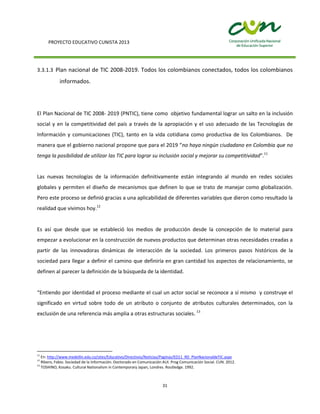 PROYECTO EDUCATIVO CUNISTA 2013
31
3.3.1.3 Plan nacional de TIC 2008-2019. Todos los colombianos conectados, todos los colombianos
informados.
El Plan Nacional de TIC 2008- 2019 (PNTIC), tiene como objetivo fundamental lograr un salto en la inclusión
social y en la competitividad del país a través de la apropiación y el uso adecuado de las Tecnologías de
Información y comunicaciones (TIC), tanto en la vida cotidiana como productiva de los Colombianos. De
manera que el gobierno nacional propone que para el 2019 “no haya ningún ciudadano en Colombia que no
tenga la posibilidad de utilizar las TIC para lograr su inclusión social y mejorar su competitividad”.11
Las nuevas tecnologías de la información definitivamente están integrando al mundo en redes sociales
globales y permiten el diseño de mecanismos que definen lo que se trato de manejar como globalización.
Pero este proceso se definió gracias a una aplicabilidad de diferentes variables que dieron como resultado la
realidad que vivimos hoy.12
Es así que desde que se estableció los medios de producción desde la concepción de lo material para
empezar a evolucionar en la construcción de nuevos productos que determinan otras necesidades creadas a
partir de las innovadoras dinámicas de interacción de la sociedad. Los primeros pasos históricos de la
sociedad para llegar a definir el camino que definiría en gran cantidad los aspectos de relacionamiento, se
definen al parecer la definición de la búsqueda de la identidad.
“Entiendo por identidad el proceso mediante el cual un actor social se reconoce a sí mismo y construye el
significado en virtud sobre todo de un atributo o conjunto de atributos culturales determinados, con la
exclusión de una referencia más amplia a otras estructuras sociales. 13
11
En: http://www.medellin.edu.co/sites/Educativo/Directivos/Noticias/Paginas/ED11_RD_PlanNacionaldeTIC.aspx
12
Ribero, Fabio. Sociedad de la Información. Doctorado en Comunicación AUI. Prog Comunicación Social. CUN. 2012.
13
TOSHINO, Kosaku. Cultural Nationalism in Contemporary Japan, Londres. Routledge. 1992.
 