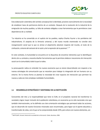 PROYECTO EDUCATIVO CUNISTA 2013
32
Esta elaboración sistemática del sentido conceptual de la identidad, proviene esencialmente de la necesidad
de establecer lazos de pertinencia dentro de un contexto. Después de la revolución de la industrial de la
emigración de muchos pueblos, su falta de contexto obligaba a crear herramientas que le permitieran crear
dependencia de su realidad.
“La industria se ha convertido en el suplicio de los pueblos, replica Charles Fourier a los partidarios del
industrialismo. El utopista de la Armonía universal, y del nuevo mundo enamorado no concibe otra
reorganización social que la que se atreve al alejamiento absoluto respecto del mundo, al revés de la
civilización, sintonía del extravío de la razón y de la represión de la pasiones”. 14
En este contexto, la humanidad se encuentra en la disyuntiva de encontrar elementos que lo identifiquen
dentro de su contexto y necesita diseñar herramientas que le permitan elaborar mecanismos de interacción
social con la comunidad y todo lo que lo rodea.
La preocupación radica en entender los nuevos escenarios que se vienen desarrollando con respecto a las
nuevas estrategias de comunicación que se necesitan para trabajar la integración del ser humano con su
entorno. De la misma forma se plantea la necesidad de crear espacios de interacción que permeen las
nuevas y cada vez más complejas realidades humanidades.
3.4 DESARROLLO ESTRATÉGICO Y SOSTENIBLE DE LA INSTITUCIÓN
Conscientes del reto y la responsabilidad que tiene la CUN, en el propósito nacional de transformar la
sociedad y lograr mayor inclusión de la población colombiana, en escenarios ya no sólo nacionales sino que
también internacionales, se ha definido una clara orientación estratégica que permeará todas las acciones,
que en desarrollo de nuestra funciones misionales sean encaminadas, para lograr así el aporte educativo y
transformador de vidas, con el que se ha comprometido desde 1976, pero ahora con nuevos elementos, así:
14
MATTELART, Armand. Historia de la sociedad de la información. Paidos. Barcelona. 2008
 