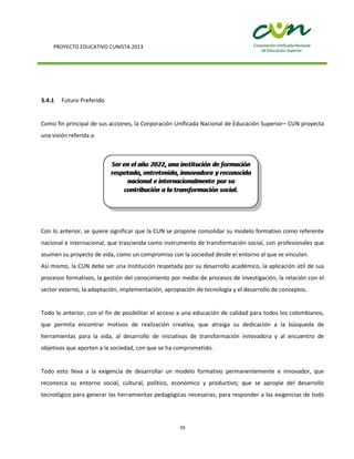 PROYECTO EDUCATIVO CUNISTA 2013
33
3.4.1 Futuro Preferido
Como fin principal de sus acciones, la Corporación Unificada Nacional de Educación Superior– CUN proyecta
una visión referida a:
Con lo anterior, se quiere significar que la CUN se propone consolidar su modelo formativo como referente
nacional e internacional, que trascienda como instrumento de transformación social, con profesionales que
asumen su proyecto de vida, como un compromiso con la sociedad desde el entorno al que se vinculan.
Así mismo, la CUN debe ser una Institución respetada por su desarrollo académico, la aplicación útil de sus
procesos formativos, la gestión del conocimiento por medio de procesos de investigación, la relación con el
sector externo, la adaptación, implementación, apropiación de tecnología y el desarrollo de conceptos.
Todo lo anterior, con el fin de posibilitar el acceso a una educación de calidad para todos los colombianos,
que permita encontrar motivos de realización creativa, que atraiga su dedicación a la búsqueda de
herramientas para la vida, al desarrollo de iniciativas de transformación innovadora y al encuentro de
objetivos que aporten a la sociedad, con que se ha comprometido.
Todo esto lleva a la exigencia de desarrollar un modelo formativo permanentemente e innovador, que
reconozca su entorno social, cultural, político, económico y productivo; que se apropie del desarrollo
tecnológico para generar las herramientas pedagógicas necesarias, para responder a las exigencias de todo
 