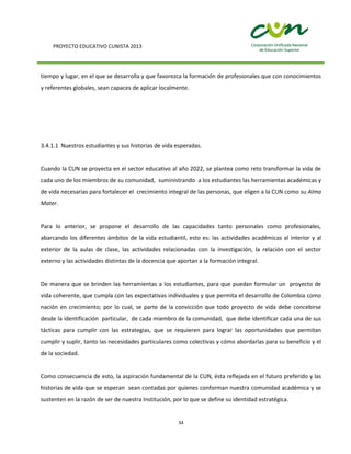 PROYECTO EDUCATIVO CUNISTA 2013
34
tiempo y lugar, en el que se desarrolla y que favorezca la formación de profesionales que con conocimientos
y referentes globales, sean capaces de aplicar localmente.
3.4.1.1 Nuestros estudiantes y sus historias de vida esperadas.
Cuando la CUN se proyecta en el sector educativo al año 2022, se plantea como reto transformar la vida de
cada uno de los miembros de su comunidad, suministrando a los estudiantes las herramientas académicas y
de vida necesarias para fortalecer el crecimiento integral de las personas, que eligen a la CUN como su Alma
Mater.
Para lo anterior, se propone el desarrollo de las capacidades tanto personales como profesionales,
abarcando los diferentes ámbitos de la vida estudiantil, esto es: las actividades académicas al interior y al
exterior de la aulas de clase, las actividades relacionadas con la investigación, la relación con el sector
externo y las actividades distintas de la docencia que aportan a la formación integral.
De manera que se brinden las herramientas a los estudiantes, para que puedan formular un proyecto de
vida coherente, que cumpla con las expectativas individuales y que permita el desarrollo de Colombia como
nación en crecimiento; por lo cual, se parte de la convicción que todo proyecto de vida debe concebirse
desde la identificación particular, de cada miembro de la comunidad, que debe identificar cada una de sus
tácticas para cumplir con las estrategias, que se requieren para lograr las oportunidades que permitan
cumplir y suplir, tanto las necesidades particulares como colectivas y cómo abordarlas para su beneficio y el
de la sociedad.
Como consecuencia de esto, la aspiración fundamental de la CUN, ésta reflejada en el futuro preferido y las
historias de vida que se esperan sean contadas por quienes conforman nuestra comunidad académica y se
sustenten en la razón de ser de nuestra Institución, por lo que se define su identidad estratégica.
 