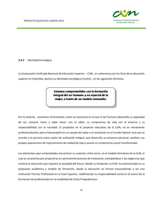 PROYECTO EDUCATIVO CUNISTA 2013
35
3.4.2 Identidad Estratégica
La Corporación Unificada Nacional de Educación Superior, - CUN-, en coherencia con los fines de la educación
superior en Colombia, declara su identidad estratégica (misión), en los siguientes términos:
Por lo anterior, asumimos la formación, como un escenario en el que el ser humano desarrolla su capacidad
de ser, conocer, hacer y saber hacer, con el saber; su compromiso de vida con el entorno y su
responsabilidad con la sociedad. El propósito en el proyecto educativo de la CUN, no es meramente
profesionalizante, para el desempeño en un campo del saber y la realización en el mundo laboral, sino que se
concibe a la persona como sujeto de realización integral, que desarrolla un proyecto personal, satisface sus
propias aspiraciones de mejoramiento de calidad de vida y asume un compromiso social transformador.
Los elementos aquí contemplados encuentran su sustento, entre otros, en el modelo formativo de la CUN, el
cual se caracteriza por proponerse en permanente proceso de innovación, anticipándose a las exigencias que
reclama la educación que requiere la sociedad del futuro. Desde su fundación, la CUN ha evolucionado en su
propuesta académica y modelo de formación, desde la educación no formal trascendiendo a ser una
Institución Técnica Profesional en el nivel Superior, redefiniendo su responsabilidad social en el marco de la
formación de profesionales en la modalidad de Ciclos Propedéuticos.
 