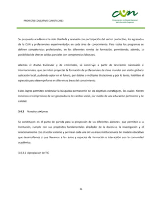 PROYECTO EDUCATIVO CUNISTA 2013
36
Su propuesta académica ha sido diseñada y revisada con participación del sector productivo, los egresados
de la CUN y profesionales experimentados en cada área de conocimiento. Para todos los programas se
definen competencias profesionales, en los diferentes niveles de formación, permitiendo, además, la
posibilidad de ofrecer salidas parciales con competencias laborales.
Además el diseño Curricular y de contenidos, se construye a partir de referentes nacionales e
internacionales, que permiten proyectar la formación de profesionales de clase mundial con visión global y
aplicación local, pudiendo optar en el futuro, por dobles o múltiples titulaciones y por lo tanto, habilitan al
egresado para desempeñarse en diferentes áreas del conocimiento.
Estos logros permiten evidenciar la búsqueda permanente de los objetivos estratégicos, los cuales tienen
inmersos el compromiso de ser generadores de cambio social, por medio de una educación pertinente y de
calidad.
3.4.3 Nuestros Axiomas
Se constituyen en el punto de partida para la proyección de las diferentes acciones que permiten a la
Institución, cumplir con sus propósitos fundamentales alrededor de la docencia, la investigación y el
relacionamiento con el sector externo y permean cada una de las áreas institucionales del modelo educativo
que desarrollamos y que llevamos a las aulas y espacios de formación e interacción con la comunidad
académica.
3.4.3.1 Apropiación de TIC
 