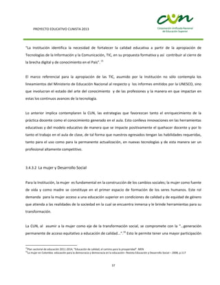 PROYECTO EDUCATIVO CUNISTA 2013
37
“La Institución identifica la necesidad de fortalecer la calidad educativa a partir de la apropiación de
Tecnologías de la Información y la Comunicación, TIC, en su propuesta formativa y así contribuir al cierre de
la brecha digital y de conocimiento en el País”.15
El marco referencial para la apropiación de las TIC, asumido por la Institución no sólo contempla los
lineamientos del Ministerio de Educación Nacional al respecto y los informes emitidos por la UNESCO, sino
que involucran el estado del arte del conocimiento y de las profesiones y la manera en que impactan en
estas los continuos avances de la tecnología.
Lo anterior implica contemplaren la CUN, las estrategias que favorezcan tanto el enriquecimiento de la
práctica docente como el conocimiento generado en el aula. Esto conlleva innovaciones en las herramientas
educativas y del modelo educativo de manera que se impacte positivamente el quehacer docente y por lo
tanto el trabajo en el aula de clase, de tal forma que nuestros egresados tengan las habilidades requeridas,
tanto para el uso como para la permanente actualización, en nuevas tecnologías y de esta manera ser un
profesional altamente competitivo.
3.4.3.2 La mujer y Desarrollo Social
Para la Institución, la mujer es fundamental en la construcción de los cambios sociales; la mujer como fuente
de vida y como madre se constituye en el primer espacio de formación de los seres humanos. Este rol
demanda para la mujer acceso a una educación superior en condiciones de calidad y de equidad de género
que atienda a las realidades de la sociedad en la cual se encuentra inmersa y le brinde herramientas para su
transformación.
La CUN, al asumir a la mujer como eje de la transformación social, se compromete con la “…generación
permanente de acceso equitativo a educación de calidad...”.16
Esto le permite tener una mayor participación
15
Plan sectorial de educación 2011-2014, “Educación de calidad, el camino para la prosperidad”. MEN
16
La mujer en Colombia: educación para la democracia y democracia en la educación– Revista Educación y Desarrollo Social – 2008, p.117
 