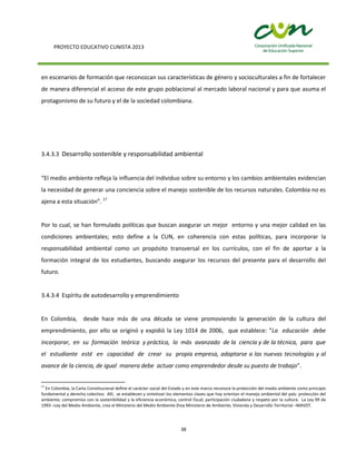 PROYECTO EDUCATIVO CUNISTA 2013
38
en escenarios de formación que reconozcan sus características de género y socioculturales a fin de fortalecer
de manera diferencial el acceso de este grupo poblacional al mercado laboral nacional y para que asuma el
protagonismo de su futuro y el de la sociedad colombiana.
3.4.3.3 Desarrollo sostenible y responsabilidad ambiental
“El medio ambiente refleja la influencia del individuo sobre su entorno y los cambios ambientales evidencian
la necesidad de generar una conciencia sobre el manejo sostenible de los recursos naturales. Colombia no es
ajena a esta situación”. 17
Por lo cual, se han formulado políticas que buscan asegurar un mejor entorno y una mejor calidad en las
condiciones ambientales; esto define a la CUN, en coherencia con estas políticas, para incorporar la
responsabilidad ambiental como un propósito transversal en los currículos, con el fin de aportar a la
formación integral de los estudiantes, buscando asegurar los recursos del presente para el desarrollo del
futuro.
3.4.3.4 Espíritu de autodesarrollo y emprendimiento
En Colombia, desde hace más de una década se viene promoviendo la generación de la cultura del
emprendimiento, por ello se originó y expidió la Ley 1014 de 2006, que establece: ”La educación debe
incorporar, en su formación teórica y práctica, lo más avanzado de la ciencia y de la técnica, para que
el estudiante esté en capacidad de crear su propia empresa, adaptarse a las nuevas tecnologías y al
avance de la ciencia, de igual manera debe actuar como emprendedor desde su puesto de trabajo”.
17
En Colombia, la Carta Constitucional define el carácter social del Estado y en este marco reconoce la protección del medio ambiente como principio
fundamental y derecho colectivo. Allí, se establecen y sintetizan los elementos claves que hoy orientan el manejo ambiental del país: protección del
ambiente; compromiso con la sostenibilidad y la eficiencia económica; control fiscal; participación ciudadana y respeto por la cultura. La Ley 99 de
1993 –Ley del Medio Ambiente, crea el Ministerio del Medio Ambiente (hoy Ministerio de Ambiente, Vivienda y Desarrollo Territorial –MAVDT.
 