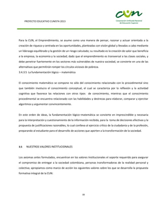 PROYECTO EDUCATIVO CUNISTA 2013
39
Para la CUN, el Emprendimiento, se asume como una manera de pensar, razonar y actuar orientada a la
creación de riqueza y centrada en las oportunidades, planteadas con visión global y llevadas a cabo mediante
un liderazgo equilibrado y la gestión de un riesgo calculado; su resultado es la creación de valor que beneficia
a la empresa, la economía y la sociedad; dado que el emprendimiento es transversal a las clases sociales, y
debe penetrar fuertemente en los sectores más vulnerables de nuestra sociedad, se convierte en una de las
alternativas que permitirán romper los círculos viciosos de pobreza.
3.4.3.5 La fundamentación lógico – matemática
El conocimiento matemático se compone no sólo del conocimiento relacionado con lo procedimental sino
que también involucra el conocimiento conceptual, el cual se caracteriza por la reflexión y la actividad
cognitiva que favorece las relaciones con otros tipos de conocimiento, mientras que el conocimiento
procedimental se encuentra relacionado con las habilidades y destrezas para elaborar, comparar y ejercitar
algoritmos y argumentar convincentemente.
En este orden de ideas, la fundamentación lógico–matemática se convierte en imprescindible y necesaria
para la interpretación y cuestionamiento de la información recibida, para la toma de decisiones efectivas y la
propuesta de justificaciones razonables, lo cual conlleva al ejercicio crítico de la ciudadanía y de la profesión,
preparando al estudiante para el desarrollo de acciones que aporten a la transformación de la sociedad.
3.5 NUESTROS VALORES INSTITUCIONALES
Los axiomas antes formulados, encuentran en los valores Institucionales el soporte requerido para asegurar
el compromiso de entregar a la sociedad colombiana, personas transformadoras de la realidad personal y
colectiva; apropiamos como marco de acción los siguientes valores sobre los que se desarrolla la propuesta
formativa integral de la CUN:
 