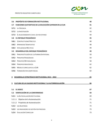 PROYECTO EDUCATIVO CUNISTA 2013
4
3.6 PROPÓSITO DE FORMACIÓN INSTITUCIONAL 40
3.7 FUNCIONES SUSTANTIVAS DE LA EDUCACIÓN SUPERIOR EN LA CUN 41
3.7.1 LA DOCENCIA 42
3.7.2 LA INVESTIGACIÓN 43
3.7.3 EL RELACIONAMIENTO CON EL SECTOR EXTERNO 44
3.8 EL ENFOQUE PEDAGÓGICO 45
3.8.1 CONSTRUCTIVISMO PRÁCTICO 48
3.8.2 APRENDIZAJE SIGNIFICATIVO 48
3.8.3 INTELIGENCIAS MÚLTIPLES 49
3.9 DESARROLLO DEL ENFOQUE PEDAGÓGICO 49
3.9.1 PRINCIPIOS FILOSÓFICOS: LA FORMACIÓN INTEGRAL 50
3.9.2 PRINCIPIOS PEDAGÓGICOS 54
3.9.3 PRINCIPIOS METODOLÓGICOS 58
3.9.4 PRINCIPIOS AXIOLÓGICOS. 62
3.9.5 MODELO CURRICULAR DE LA CUN 62
3.9.6 FORMACIÓN POR COMPETENCIAS 64
4 DESARROLLO ESTRATÉGICO INSTITUCIONAL 2013 – 2022 65
5 CULTURA DE LA CALIDAD INSTITUCIONAL Y LA AUTORREGULACIÓN 66
5.1 EL SIGECC 67
5.2 VERIFICACIÓN DE LA CONFORMIDAD 69
5.2.1 LA AUTOEVALUACIÓN INSTITUCIONAL 69
5.2.1.1 Objetivo de la Autoevaluación: 71
5.2.1.2 Propósitos de Autoevaluación: 71
5.2.2 LAS AUDITORIAS 72
5.2.3 LOS INDICADORES DE GESTIÓN POR PROCESOS 73
5.2.4 EVALUACIÓN CURRICULAR 73
 