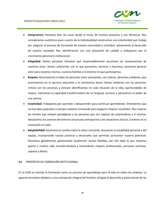 PROYECTO EDUCATIVO CUNISTA 2013
40
Compromiso: Hacemos bien las cosas desde el inicio, de manera proactiva y con eficiencia. Nos
consideramos auténticos pues a partir de la individualidad construimos una colectividad que trabaja
por asegurar el proceso de formación de nuestra comunidad y contribuir activamente al desarrollo
de nuestra sociedad. Nos identificamos con una educación de calidad y trabajamos por el
crecimiento personal e institucional.
Integridad: Somos personas honestas que responsablemente asumimos las consecuencias de
nuestros actos. Somos coherentes con lo que pensamos, decimos y hacemos; buscamos generar
valor para nosotros mismos, nuestras familias y el entorno en que participamos.
Respeto: Reconocemos a todas las personas como semejantes, con valores, derechos y deberes, que
promovemos en el ejercicio educativo y la convivencia diaria. Somos solidarios con las personas,
críticos con los procesos y siempre identificamos en cada situación de la vida, oportunidades de
mejora. Valoramos la capacidad transformadora de un lenguaje correcto y apreciamos el poder de
una sonrisa.
Creatividad: Trabajamos por aprender a desaprender para continuar aprendiendo. Entendemos que
no hay ideas pequeñas y siempre estamos innovando para asegurar mejores resultados. Nos inspiran
las mentes que rompen paradigmas y las personas que son capaces de sorprenderse a sí mismas.
Apropiamos los avances del entorno actual para anticiparnos a las situaciones futuras. Creemos en la
innovación en valor.
Adaptabilidad: Asumimos el cambio como lo único constante. Buscamos la estabilidad personal y del
equipo, incorporando nuevas prácticas y desarrollos que permitan acrecentar nuestro potencial.
Pensamos globalmente, gestionando localmente. Somos flexibles, por ello todo lo que hacemos
aporta a nuestra vida, transformándola y haciéndonos mejores profesionales, personas asertivas,
capaces y felices.
3.6 PROPÓSITO DE FORMACIÓN INSTITUCIONAL
En la CUN se concibe la formación como un proceso de aprendizaje para la vida en todos los órdenes. La
apuesta formativa obedece a una concepción integral del hombre, dirigida al desarrollo y potenciación de las
 