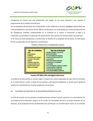 PROYECTO EDUCATIVO CUNISTA 2013
41
inteligencias de manera que sean productivas, que tengan un uso social relevante y que aporten al
mejoramiento de la realidad social del país.
Así, los propósitos de formación de la Corporación, se dan mediante un proceso pedagógico desarrollado por
ciclos propedéuticos, que buscan formar líderes y empresarios, con visión global, por medio del desarrollo de
las inteligencias múltiples, fundamentados en la confianza en sí mismo, la motivación al logro y la
creatividad, que posibilitan la aplicación del conocimiento como aporte a la transformación social del país.
En el marco de estas perspectivas y manteniendo la filosofía de su propósito de formación, la CUN espera
formar sus egresados con las siguientes características:
FIGURA 2 PERFILES DE LA FORMACIÓN CUNISTA
La evidencia de tales perfiles se muestra según el impacto de nuestros egresados de cada nivel de formacion
en el medio laboral y social, a traves de las practicas y del ejercicio profesional, lo mismo que el grado de
satisfaccion manifestado por el sector productivo y de servicios.
3.7 FUNCIONES SUSTANTIVAS DE LA EDUCACIÓN SUPERIOR EN LA CUN
La CUN, de acuerdo con los principios y fundamentos que orientan la acción educativa y en concordancia con
las tendencias de la educación superior en el mundo, las necesidades del país y la propia evolución de sus
procesos, se ha propuesto formar profesionales que contribuyan a la transformación social, en un estrecho
 