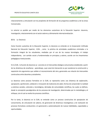 PROYECTO EDUCATIVO CUNISTA 2013
42
relacionamiento y articulación con los propósitos de formación de los programas académicos y de las áreas
transversales.
Lo anterior es posible por medio de los elementos sustantivos de la Educación Superior: docencia,
investigación, relacionamiento con el sector externo y últimamente internacionalización.
3.7.1 La Docencia
Como función sustantiva de la Educación Superior, la docencia se entiende en la Corporación Unificada
Nacional de Educación Superior, -CUN- , como la práctica de actividades académicas orientadas a la
formación integral de los estudiantes, mediadas por el uso de las nuevas tecnologías, el trabajo
independiente, con sentido social y fundamentadas en principios y valores, acorde con los lineamientos
pedagógicos Institucionales.
En la CUN, la función de docencia se concreta en el intercambio dialógico comunicativo establecido a partir
de las dinámicas de enseñanza - aprendizaje, cuyo canal de interacción es por excelencia la construcción y
exposición de argumentos que validen el reconocimiento del otro, generando una relación de intercambio
constructivo entre docentes y estudiantes.
La docencia como proceso formativo en la CUN, se representa como una dinámica de exploración,
apropiación, aprehensión, validación e innovación de tradiciones de saber, formas de comprender la realidad
y prácticas sociales, culturales y tecnológicas, derivadas de comunidades científicas, las cuales se definen,
desde la concepción paradigmática de los procesos de investigación, determinadas por la metodología y el
enfoque, con el cual se analiza los procesos científicos.
Por lo tanto, la docencia en la CUN, se entiende como un proceso constructivo de apropiación de
conocimiento, de articulación de saberes, de generación de dinámicas investigativas y de realización de
procesos formativos conducentes a la generación y potencialización de nuevas habilidades, capacidades y
oportunidades.
 