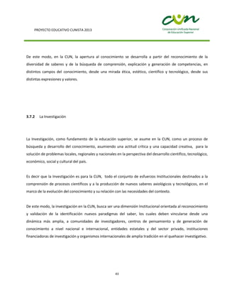PROYECTO EDUCATIVO CUNISTA 2013
43
De este modo, en la CUN, la apertura al conocimiento se desarrolla a partir del reconocimiento de la
diversidad de saberes y de la búsqueda de comprensión, explicación y generación de competencias, en
distintos campos del conocimiento, desde una mirada ética, estético, científico y tecnológico, desde sus
distintas expresiones y valores.
3.7.2 La Investigación
La Investigación, como fundamento de la educación superior, se asume en la CUN, como un proceso de
búsqueda y desarrollo del conocimiento, asumiendo una actitud crítica y una capacidad creativa, para la
solución de problemas locales, regionales y nacionales en la perspectiva del desarrollo científico, tecnológico,
económico, social y cultural del país.
Es decir que la Investigación es para la CUN, todo el conjunto de esfuerzos Institucionales destinados a la
comprensión de procesos científicos y a la producción de nuevos saberes axiológicos y tecnológicos, en el
marco de la evolución del conocimiento y su relación con las necesidades del contexto.
De este modo, la investigación en la CUN, busca ser una dimensión Institucional orientada al reconocimiento
y validación de la identificación nuevos paradigmas del saber, los cuales deben vincularse desde una
dinámica más amplia, a comunidades de investigadores, centros de pensamiento y de generación de
conocimiento a nivel nacional e internacional, entidades estatales y del sector privado, instituciones
financiadoras de investigación y organismos internacionales de amplia tradición en el quehacer investigativo.
 