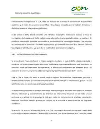 PROYECTO EDUCATIVO CUNISTA 2013
44
Este desarrollo investigativo en la CUN, debe ser realizado en un marco de consolidación de comunidad
académica y de redes de conocimiento científico y tecnológico, vinculadas con la tradición de saberes y
disciplinas propios de los programas académicos.
En tal sentido la CUN, deberá consolidar una estructura investigativa Institucional asociada a líneas de
investigación, definidas a partir de las tradiciones de saber de los programas académicos y a la vez planes de
estudio en investigación formativa, encaminados al fortalecimiento de comunidades de saber, que permitan
las consolidación de productos y resultados investigativos, que faciliten la validación de la actividad científico
tecnológica de la Institución y que permitan la visibilidad de la dimensión investigativa.
3.7.3 El relacionamiento con el sector externo
Se entiende por Proyección Social, la función sustantiva mediante la cual, la CUN, establece contacto e
interactúa con otros actores sociales, abordando problemas y situaciones del entorno para contribuir a su
solución a través del intercambio de experiencias, la difusión del conocimiento en diferentes áreas y la
prestación de servicios, en procura del bienestar general y la satisfacción de necesidades sociales.
Para la CUN la Proyección Social se asume como el conjunto de dispositivos, interacciones, procesos y
dinámicas Institucionales, que caracterizan la relación de la Institución con su entorno social, gracias a lo cual
la CUN interactúa con los diversos ámbitos de la sociedad.
De dicho modo con base en los procesos formativos, investigativos y de desarrollo Institucional, es posible la
difusión, interacción y posicionamiento de dinámicas de intercambio funcional con el medio al cual
pertenece y en el cual se desenvuelve la CUN, por medio de instrumentos de prácticas, capacitación,
extensión, consultoría, asesoría y educación continua, en el marco de la especificidad de los programas
académicos.
De acuerdo a lo anterior, la Proyección Social en la CUN, constituye la dimensión Institucional a través de la
cual se visibiliza la labor académica y de formación profesional, que desde el enfoque de la Educación para el
 