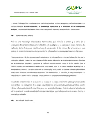 PROYECTO EDUCATIVO CUNISTA 2013
48
La formación integral del estudiante como eje institucional del modelo pedagógico, se fundamenta en tres
enfoque teóricos: el constructivismo, el aprendizaje significativo y el desarrollo de las inteligencias
múltiples, tal como se muestra en la parte central del grafico anterior y se desarrollan a continuación:
3.8.1 Constructivismo Práctico
Parte de una metodología interpretativa, hermenéutica, que involucra el análisis y la crítica en la
construcción del conocimiento sobre la realidad. En este paradigma no se pretende en ningún momento dar
explicación de los fenómenos, más bien, busca la comprensión de los mismos. De tal manera, en todo
proceso de conocimiento se encuentran presentes los valores y las creencias que participan en el proceso.
El Constructivismo Práctico, postula que el conocimiento no existe en forma externa al educando, sino que es
construido por este a través de procesos de reflexión-acción, basado en las propias experiencias y vivencias,
que gradualmente sistematiza, construye y confronta consigo mismo y con el de los demás. Para el
constructivismo, el conocimiento o la verdad no están dados, pues es el sujeto, mediante la percepción, la
interpretación, la crítica y su posición quien los construye y activa, como un conocer sobre su propio saber
hacer; como praxis del pensamiento que se valida con la experiencia, la actuación, el autoconocimiento y la
auto corrección. Como bien se aprecia el constructivismo se apoya en el aprendizaje significativo.
El sujeto del conocimiento o de la educación se encarga de su propio pensamiento y de su propia actuación,
pues conduce o es protagonista de su propio proyecto de vida con sus aptitudes, actitudes, prácticas sociales
y de sus relaciones tanto con la naturaleza como con la sociedad. Así, para el constructivismo la inteligencia
teórica o racional, no está separada de la inteligencia práctica, pues todo conocimiento o saber efectivo es
racionalismo aplicado.
3.8.2 Aprendizaje Significativo
 