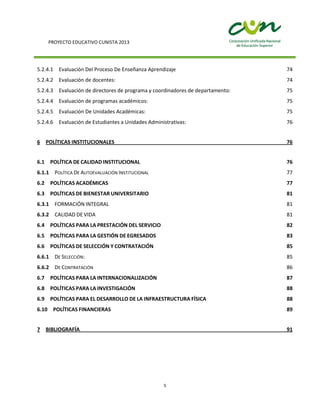 PROYECTO EDUCATIVO CUNISTA 2013
5
5.2.4.1 Evaluación Del Proceso De Enseñanza Aprendizaje 74
5.2.4.2 Evaluación de docentes: 74
5.2.4.3 Evaluación de directores de programa y coordinadores de departamento: 75
5.2.4.4 Evaluación de programas académicos: 75
5.2.4.5 Evaluación De Unidades Académicas: 75
5.2.4.6 Evaluación de Estudiantes a Unidades Administrativas: 76
6 POLÍTICAS INSTITUCIONALES 76
6.1 POLÍTICA DE CALIDAD INSTITUCIONAL 76
6.1.1 POLÍTICA DE AUTOEVALUACIÓN INSTITUCIONAL 77
6.2 POLÍTICAS ACADÉMICAS 77
6.3 POLÍTICAS DE BIENESTAR UNIVERSITARIO 81
6.3.1 FORMACIÓN INTEGRAL 81
6.3.2 CALIDAD DE VIDA 81
6.4 POLÍTICAS PARA LA PRESTACIÓN DEL SERVICIO 82
6.5 POLÍTICAS PARA LA GESTIÓN DE EGRESADOS 83
6.6 POLÍTICAS DE SELECCIÓN Y CONTRATACIÓN 85
6.6.1 DE SELECCIÓN: 85
6.6.2 DE CONTRATACIÓN 86
6.7 POLÍTICAS PARA LA INTERNACIONALIZACIÓN 87
6.8 POLÍTICAS PARA LA INVESTIGACIÓN 88
6.9 POLÍTICAS PARA EL DESARROLLO DE LA INFRAESTRUCTURA FÍSICA 88
6.10 POLÍTICAS FINANCIERAS 89
7 BIBLIOGRAFÍA 91
 