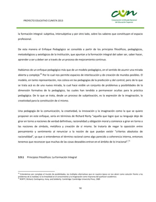 PROYECTO EDUCATIVO CUNISTA 2013
50
la formación integral: subjetiva, intersubjetiva y por otro lado, sobre los saberes que constituyen el espacio
profesional.
De esta manera el Enfoque Pedagógico se consolida a partir de los principios filosóficos, pedagógicos,
metodológicos y axiológicos de la Institución, que apuntan a la formación integral del saber ser, saber hacer,
aprender a ser y deber ser a través de un proceso de mejoramiento continuo.
Hablamos de un enfoque pedagógico más que de un modelo pedagógico, en el sentido de asumir una mirada
abierta y compleja.20
Por lo cual nos permite espacios de interlocución y de creación de mundos posibles. El
modelo, en tanto representación, nos coloca en las pedagogías de la predicción y del control, pero de lo que
se trata acá es de una nueva mirada, la cual hace visible un conjunto de problemas y posibilidades de la
dimensión formativa de lo pedagógico, las cuales han tendido a permanecer ocultas para la práctica
pedagógica. De lo que se trata, desde un proceso de subjetivación, es la expresión de la imaginación, la
creatividad para la constitución de sí mismo.
Una pedagogía de la comunicación, la creatividad, la innovación y la imaginación como la que se quiere
proponer en este enfoque, sería en términos de Richard Rorty “aquella que logre que su lenguaje deje de
girar en torno a nociones de verdad definitivas, racionalidad y obligación moral y comience a girar en torno a
las nociones de símbolo, metáfora y creación de sí mismo. Se trataría de negar la oposición entre
pensamiento y sentimiento al renunciar a la noción de que puedan existir "criterios absolutos de
racionalidad", ya que si entendemos el término racional como algo parecido a coherencia interna, entonces
tenemos que reconocer que muchas de las cosas deseables entran en el ámbito de lo irracional”.21
3.9.1 Principios Filosóficos: La Formación Integral
20
Entendemos por complejo el mundo de posibilidades, las múltiples alternativas que en nuestra época se nos abren como solución frente a los
problemas de la realidad, la no-linealidad en el conocimiento y la imaginación como impronta del quehacer académico.
21
RORTY, Richard, Contingency, Irony, and Solidarity. Cambridge: Cambridge University Press, 1989
 