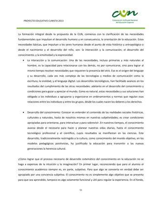 PROYECTO EDUCATIVO CUNISTA 2013
51
La formación integral desde la propuesta de la CUN, comienza con la clarificación de las necesidades
fundamentales que impulsan el desarrollo humano y en consecuencia, la orientación de la educación. Estas
necesidades básicas, que impulsan a los seres humanos desde el punto de vista histórico y antropológico o
desde el nacimiento y el desarrollo del niño, son: la interacción y la comunicación; el desarrollo del
conocimiento; y la emotividad y la expresividad.
La interacción y la comunicación: Una de las necesidades, incluso primarias y más naturales al
hombre, es la capacidad para relacionarse con los demás, no por comunicarse, sino para lograr al
mismo tiempo resolver necesidades que requieren la presencia del otro. Ese es el origen del lenguaje
y su desarrollo, cada vez más complejo de las tecnologías y medios de comunicación como la
escritura, la oralidad, y el lenguaje digital. Los desarrollos tecnológicos, han facilitado avances en los
resultados del cumplimiento de las otras necesidades: adelanto en el desarrollo del conocimiento y
condiciones para gozar y apreciar el mundo. Como es natural, estas necesidades y sus soluciones han
obligado a los individuos a agruparse y organizarse en ordenamientos y normas que regulan esas
relaciones entre los individuos y entre los grupos, desde los cuales nacen los deberes y los derechos.
Desarrollo del conocimiento: Conocer es entender el contenido de las realidades sociales históricas,
culturales y naturales, hasta de nosotros mismos en nuestras subjetividades; es crear condiciones
apropiadas para orientarse, para interactuar y para sobrevivir. En nuestros tiempos, el conocimiento
avanza desde el necesario para hacer y planear nuestras vidas diarias, hasta el conocimiento
tecnológico profesional y el científico, cuyos resultados se manifiestan en las ciencias. Este
desarrollo, tradicionalmente restringido a la cultura, como conocimiento del mundo objetivo, en los
modelos pedagógicos positivistas, ha justificado la educación para transmitir a las nuevas
generaciones la herencia cultural.
¿Cómo lograr que el proceso necesario de desarrollo sistemático del conocimiento en la educación no se
haga a expensas de la intuición y la imaginación? En primer lugar, reconociendo que para el alumno el
conocimiento académico siempre es, en parte, subjetivo. Para que algo se convierta en verdad debe ser
apropiado por una conciencia subjetiva. El conocimiento no es simplemente algo objetivo que se presenta
para que sea aprendido, tampoco es algo solamente funcional y útil para regular la experiencia. En el fondo,
 