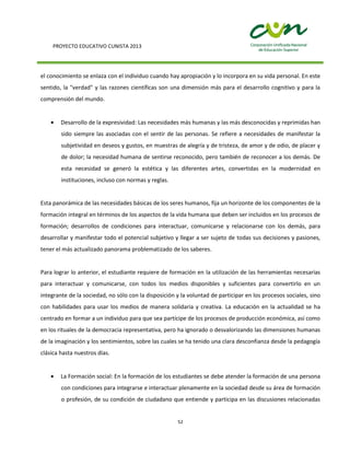 PROYECTO EDUCATIVO CUNISTA 2013
52
el conocimiento se enlaza con el individuo cuando hay apropiación y lo incorpora en su vida personal. En este
sentido, la "verdad" y las razones científicas son una dimensión más para el desarrollo cognitivo y para la
comprensión del mundo.
Desarrollo de la expresividad: Las necesidades más humanas y las más desconocidas y reprimidas han
sido siempre las asociadas con el sentir de las personas. Se refiere a necesidades de manifestar la
subjetividad en deseos y gustos, en muestras de alegría y de tristeza, de amor y de odio, de placer y
de dolor; la necesidad humana de sentirse reconocido, pero también de reconocer a los demás. De
esta necesidad se generó la estética y las diferentes artes, convertidas en la modernidad en
instituciones, incluso con normas y reglas.
Esta panorámica de las necesidades básicas de los seres humanos, fija un horizonte de los componentes de la
formación integral en términos de los aspectos de la vida humana que deben ser incluidos en los procesos de
formación; desarrollos de condiciones para interactuar, comunicarse y relacionarse con los demás, para
desarrollar y manifestar todo el potencial subjetivo y llegar a ser sujeto de todas sus decisiones y pasiones,
tener el más actualizado panorama problematizado de los saberes.
Para lograr lo anterior, el estudiante requiere de formación en la utilización de las herramientas necesarias
para interactuar y comunicarse, con todos los medios disponibles y suficientes para convertirlo en un
integrante de la sociedad, no sólo con la disposición y la voluntad de participar en los procesos sociales, sino
con habilidades para usar los medios de manera solidaria y creativa. La educación en la actualidad se ha
centrado en formar a un individuo para que sea partícipe de los procesos de producción económica, así como
en los rituales de la democracia representativa, pero ha ignorado o desvalorizando las dimensiones humanas
de la imaginación y los sentimientos, sobre las cuales se ha tenido una clara desconfianza desde la pedagogía
clásica hasta nuestros días.
La Formación social: En la formación de los estudiantes se debe atender la formación de una persona
con condiciones para integrarse e interactuar plenamente en la sociedad desde su área de formación
o profesión, de su condición de ciudadano que entiende y participa en las discusiones relacionadas
 