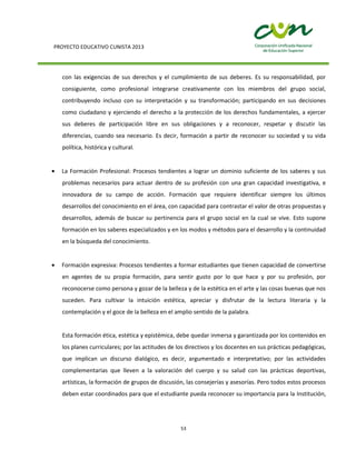 PROYECTO EDUCATIVO CUNISTA 2013
53
con las exigencias de sus derechos y el cumplimiento de sus deberes. Es su responsabilidad, por
consiguiente, como profesional integrarse creativamente con los miembros del grupo social,
contribuyendo incluso con su interpretación y su transformación; participando en sus decisiones
como ciudadano y ejerciendo el derecho a la protección de los derechos fundamentales, a ejercer
sus deberes de participación libre en sus obligaciones y a reconocer, respetar y discutir las
diferencias, cuando sea necesario. Es decir, formación a partir de reconocer su sociedad y su vida
política, histórica y cultural.
La Formación Profesional: Procesos tendientes a lograr un dominio suficiente de los saberes y sus
problemas necesarios para actuar dentro de su profesión con una gran capacidad investigativa, e
innovadora de su campo de acción. Formación que requiere identificar siempre los últimos
desarrollos del conocimiento en el área, con capacidad para contrastar el valor de otras propuestas y
desarrollos, además de buscar su pertinencia para el grupo social en la cual se vive. Esto supone
formación en los saberes especializados y en los modos y métodos para el desarrollo y la continuidad
en la búsqueda del conocimiento.
Formación expresiva: Procesos tendientes a formar estudiantes que tienen capacidad de convertirse
en agentes de su propia formación, para sentir gusto por lo que hace y por su profesión, por
reconocerse como persona y gozar de la belleza y de la estética en el arte y las cosas buenas que nos
suceden. Para cultivar la intuición estética, apreciar y disfrutar de la lectura literaria y la
contemplación y el goce de la belleza en el amplio sentido de la palabra.
Esta formación ética, estética y epistémica, debe quedar inmersa y garantizada por los contenidos en
los planes curriculares; por las actitudes de los directivos y los docentes en sus prácticas pedagógicas,
que implican un discurso dialógico, es decir, argumentado e interpretativo; por las actividades
complementarias que lleven a la valoración del cuerpo y su salud con las prácticas deportivas,
artísticas, la formación de grupos de discusión, las consejerías y asesorías. Pero todos estos procesos
deben estar coordinados para que el estudiante pueda reconocer su importancia para la Institución,
 