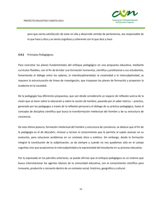 PROYECTO EDUCATIVO CUNISTA 2013
54
para que sienta satisfacción de estar en ella y desarrolle sentido de pertenencia, sea responsable de
lo que hace y dice y se sienta orgulloso y coherente con lo que dice y hace.
3.9.2 Principios Pedagógicos
Para concretar los pilares fundamentales del enfoque pedagógico en una propuesta educativa, mediante
currículos flexibles, con el fin de brindar una formación humanista, científica y profesional a sus estudiantes,
fomentando el diálogo entre los saberes, la interdisciplinariedad, la creatividad y la intersubjetividad; se
requiere la estructuración de líneas de investigación, que traspasen los planes de formación y proyecten la
academia en la sociedad.
De la pedagogía hay diferentes propuestas, que van desde considerarla un espacio de reflexión acerca de la
visión que se tiene sobre la educación y sobre la noción de hombre; pasando por el saber teórico – práctico,
generado por los pedagogos a través de la reflexión personal y el diálogo de su práctica pedagógica, hasta el
concepto de disciplina científica que busca la transformación intelectual del hombre y de su estructura de
conciencia.
De esta última postura, formación intelectual del hombre y estructura de conciencia, se deduce que el fin de
la pedagogía es el de descubrir, innovar y recrear el conocimiento que le permita al sujeto avanzar en su
evolución, para solucionar problemas en un contexto ético y estético. Sin embargo, desde la formación
integral la constitución de la subjetivación, se da siempre y cuando no nos quedemos sólo en el campo
cognitivo sino que propiciemos la intersubjetividad y la expresividad del estudiante en su proceso educativo.
Por lo expresado en los párrafos anteriores, se puede afirmar que el enfoque pedagógico es un sistema que
busca interrelacionar los agentes básicos de la comunidad educativa, con el conocimiento científico para
innovarlo, producirlo o recrearlo dentro de un contexto social, histórico, geográfico y cultural.
 