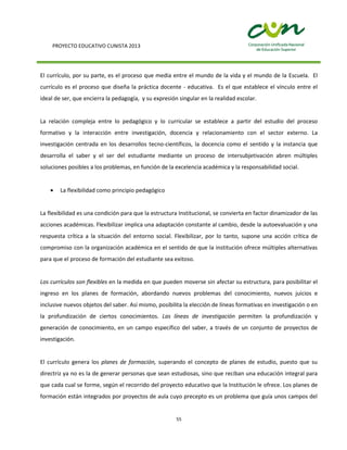 PROYECTO EDUCATIVO CUNISTA 2013
55
El currículo, por su parte, es el proceso que media entre el mundo de la vida y el mundo de la Escuela. El
currículo es el proceso que diseña la práctica docente - educativa. Es el que establece el vínculo entre el
ideal de ser, que encierra la pedagogía, y su expresión singular en la realidad escolar.
La relación compleja entre lo pedagógico y lo curricular se establece a partir del estudio del proceso
formativo y la interacción entre investigación, docencia y relacionamiento con el sector externo. La
investigación centrada en los desarrollos tecno-científicos, la docencia como el sentido y la instancia que
desarrolla el saber y el ser del estudiante mediante un proceso de intersubjetivación abren múltiples
soluciones posibles a los problemas, en función de la excelencia académica y la responsabilidad social.
La flexibilidad como principio pedagógico
La flexibilidad es una condición para que la estructura Institucional, se convierta en factor dinamizador de las
acciones académicas. Flexibilizar implica una adaptación constante al cambio, desde la autoevaluación y una
respuesta crítica a la situación del entorno social. Flexibilizar, por lo tanto, supone una acción crítica de
compromiso con la organización académica en el sentido de que la institución ofrece múltiples alternativas
para que el proceso de formación del estudiante sea exitoso.
Los currículos son flexibles en la medida en que pueden moverse sin afectar su estructura, para posibilitar el
ingreso en los planes de formación, abordando nuevos problemas del conocimiento, nuevos juicios e
inclusive nuevos objetos del saber. Así mismo, posibilita la elección de líneas formativas en investigación o en
la profundización de ciertos conocimientos. Las líneas de investigación permiten la profundización y
generación de conocimiento, en un campo específico del saber, a través de un conjunto de proyectos de
investigación.
El currículo genera los planes de formación, superando el concepto de planes de estudio, puesto que su
directriz ya no es la de generar personas que sean estudiosas, sino que reciban una educación integral para
que cada cual se forme, según el recorrido del proyecto educativo que la Institución le ofrece. Los planes de
formación están integrados por proyectos de aula cuyo precepto es un problema que guía unos campos del
 