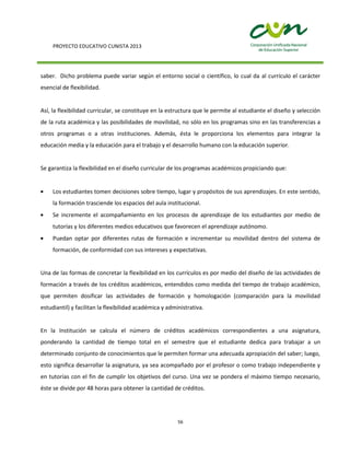 PROYECTO EDUCATIVO CUNISTA 2013
56
saber. Dicho problema puede variar según el entorno social o científico, lo cual da al currículo el carácter
esencial de flexibilidad.
Así, la flexibilidad curricular, se constituye en la estructura que le permite al estudiante el diseño y selección
de la ruta académica y las posibilidades de movilidad, no sólo en los programas sino en las transferencias a
otros programas o a otras instituciones. Además, ésta le proporciona los elementos para integrar la
educación media y la educación para el trabajo y el desarrollo humano con la educación superior.
Se garantiza la flexibilidad en el diseño curricular de los programas académicos propiciando que:
Los estudiantes tomen decisiones sobre tiempo, lugar y propósitos de sus aprendizajes. En este sentido,
la formación trasciende los espacios del aula institucional.
Se incremente el acompañamiento en los procesos de aprendizaje de los estudiantes por medio de
tutorías y los diferentes medios educativos que favorecen el aprendizaje autónomo.
Puedan optar por diferentes rutas de formación e incrementar su movilidad dentro del sistema de
formación, de conformidad con sus intereses y expectativas.
Una de las formas de concretar la flexibilidad en los currículos es por medio del diseño de las actividades de
formación a través de los créditos académicos, entendidos como medida del tiempo de trabajo académico,
que permiten dosificar las actividades de formación y homologación (comparación para la movilidad
estudiantil) y facilitan la flexibilidad académica y administrativa.
En la Institución se calcula el número de créditos académicos correspondientes a una asignatura,
ponderando la cantidad de tiempo total en el semestre que el estudiante dedica para trabajar a un
determinado conjunto de conocimientos que le permiten formar una adecuada apropiación del saber; luego,
esto significa desarrollar la asignatura, ya sea acompañado por el profesor o como trabajo independiente y
en tutorías con el fin de cumplir los objetivos del curso. Una vez se pondera el máximo tiempo necesario,
éste se divide por 48 horas para obtener la cantidad de créditos.
 