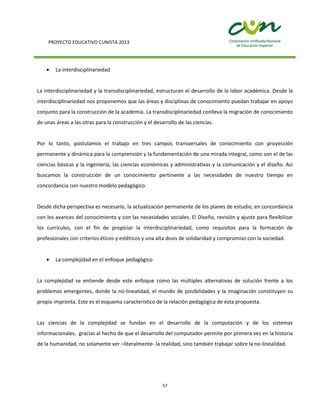 PROYECTO EDUCATIVO CUNISTA 2013
57
La interdisciplinariedad
La interdisciplinariedad y la transdisciplinariedad, estructuran el desarrollo de la labor académica. Desde la
interdisciplinariedad nos proponemos que las áreas y disciplinas de conocimiento puedan trabajar en apoyo
conjunto para la construcción de la academia. La transdisciplinariedad conlleva la migración de conocimiento
de unas áreas a las otras para la construcción y el desarrollo de las ciencias.
Por lo tanto, postulamos el trabajo en tres campos transversales de conocimiento con proyección
permanente y dinámica para la comprensión y la fundamentación de una mirada integral, como son el de las
ciencias básicas y la ingeniería, las ciencias económicas y administrativas y la comunicación y el diseño. Así
buscamos la construcción de un conocimiento pertinente a las necesidades de nuestro tiempo en
concordancia con nuestro modelo pedagógico.
Desde dicha perspectiva es necesario, la actualización permanente de los planes de estudio, en concordancia
con los avances del conocimiento y con las necesidades sociales. El Diseño, revisión y ajuste para flexibilizar
los currículos, con el fin de propiciar la interdisciplinariedad, como requisitos para la formación de
profesionales con criterios éticos y estéticos y una alta dosis de solidaridad y compromiso con la sociedad.
La complejidad en el enfoque pedagógico
La complejidad se entiende desde este enfoque como las múltiples alternativas de solución frente a los
problemas emergentes, donde la no-linealidad, el mundo de posibilidades y la imaginación constituyen su
propia impronta. Este es el esquema característico de la relación pedagógica de esta propuesta.
Las ciencias de la complejidad se fundan en el desarrollo de la computación y de los sistemas
informacionales, gracias al hecho de que el desarrollo del computador permite por primera vez en la historia
de la humanidad, no solamente ver –literalmente- la realidad, sino también trabajar sobre la no-linealidad.
 