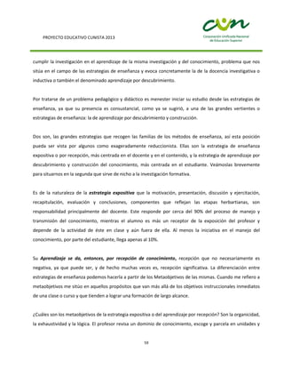 PROYECTO EDUCATIVO CUNISTA 2013
59
cumplir la investigación en el aprendizaje de la misma investigación y del conocimiento, problema que nos
sitúa en el campo de las estrategias de enseñanza y evoca concretamente la de la docencia investigativa o
inductiva o también el denominado aprendizaje por descubrimiento.
Por tratarse de un problema pedagógico y didáctico es menester iniciar su estudio desde las estrategias de
enseñanza, ya que su presencia es consustancial, como ya se sugirió, a una de las grandes vertientes o
estrategias de enseñanza: la de aprendizaje por descubrimiento y construcción.
Dos son, las grandes estrategias que recogen las familias de los métodos de enseñanza, así esta posición
pueda ser vista por algunos como exageradamente reduccionista. Ellas son la estrategia de enseñanza
expositiva o por recepción, más centrada en el docente y en el contenido, y la estrategia de aprendizaje por
descubrimiento y construcción del conocimiento, más centrada en el estudiante. Veámoslas brevemente
para situarnos en la segunda que sirve de nicho a la investigación formativa.
Es de la naturaleza de la estrategia expositiva que la motivación, presentación, discusión y ejercitación,
recapitulación, evaluación y conclusiones, componentes que reflejan las etapas herbartianas, son
responsabilidad principalmente del docente. Este responde por cerca del 90% del proceso de manejo y
transmisión del conocimiento, mientras el alumno es más un receptor de la exposición del profesor y
depende de la actividad de éste en clase y aún fuera de ella. Al menos la iniciativa en el manejo del
conocimiento, por parte del estudiante, llega apenas al 10%.
Su Aprendizaje se da, entonces, por recepción de conocimiento, recepción que no necesariamente es
negativa, ya que puede ser, y de hecho muchas veces es, recepción significativa. La diferenciación entre
estrategias de enseñanza podemos hacerla a partir de los Metaobjetivos de las mismas. Cuando me refiero a
metaobjetivos me sitúo en aquellos propósitos que van más allá de los objetivos instruccionales inmediatos
de una clase o curso y que tienden a lograr una formación de largo alcance.
¿Cuáles son los metaobjetivos de la estrategia expositiva o del aprendizaje por recepción? Son la organicidad,
la exhaustividad y la lógica. El profesor revisa un dominio de conocimiento, escoge y parcela en unidades y
 