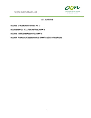 PROYECTO EDUCATIVO CUNISTA 2013
6
LISTA DE FIGURAS
FIGURA 1. ESTRUCTURA INTEGRADA PEC 11
FIGURA 2 PERFILES DE LA FORMACIÓN CUNISTA 41
FIGURA 3. MODELO PEDAGÓGICO CUNISTA 46
FIGURA 4. PERSPECTIVAS DE DESARROLLO ESTRATÉGICO INSTITUCIONAL 66
 