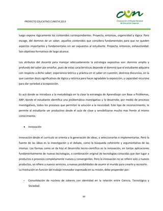 PROYECTO EDUCATIVO CUNISTA 2013
60
luego expone lógicamente los contenidos correspondientes. Proyecta, entonces, organicidad y lógica. Pero
escoge, del dominio de un saber, aquellos contenidos que considera fundamentales para que no queden
aspectos importantes y fundamentales sin ser expuestos al estudiante. Proyecta, entonces, exhaustividad.
Son objetivos formativos de largo alcance.
Los atributos del docente para manejar adecuadamente la estrategia expositiva son: dominio amplio y
profundo del saber por enseñar, pues de estas características depende el dominio que el estudiante adquiera
con respecto a dicho saber; experiencia teórica y práctica en el saber en cuestión; destreza discursiva, en la
que cuentan dosis significativas de lógica y retórica para hacer agradable la exposición; y capacidad recursiva
para dar variedad a la exposición.
Es acá donde se introduce a la metodología en la clase la estrategia de Aprendizaje con Base a Problemas,
ABP, donde el estudiante identifica una problemática investigativa y la desarrolla, por medio de procesos
investigativos, todos los procesos que permitan la solución a la necesidad. Este tipo de reconocimiento, le
permite al estudiante ser productivo desde el aula de clase y sensibilizarse mucho mas frente al mismo
conocimiento.
Innovación
Innovación desde el currículo se orienta a la generación de ideas, a seleccionarlas e implementarlas. Pero la
fuente de las ideas es la investigación y el debate, como la búsqueda coherente y argumentativa de las
mismas. Las formas como se da hoy el desarrollo tecno-científico es la innovación, en tantas aplicaciones
fundamentalmente de nuevas tecnologías, o combinación original de tecnologías conocidas que dan lugar a
productos o procesos completamente nuevos y convergentes. Pero la innovación no se refiere solo a nuevos
productos, se refiere a nuevos servicios, a nuevas posibilidades de asumir el mundo para crearlo y recrearlo.
La Institución en función del trabajo innovador expresado en su misión, debe propender por:
- Consolidación de núcleos de saberes con identidad en la relación entre Ciencia, Tecnológica y
Sociedad.
 