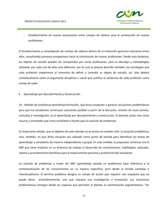 PROYECTO EDUCATIVO CUNISTA 2013
61
- Establecimiento de nuevas asociaciones entre campos de saberes para la constitución de nuevas
profesiones.
El fortalecimiento y consolidación de núcleos de saberes dentro de la Institución generará relaciones entre
ellos, visualizando procesos prospectivos hacia la constitución de nuevas profesiones. Desde esta dinámica,
los objetos de estudio pueden ser compartidos por varias profesiones, pero el abordaje y metodologías
utilizadas por cada una de ellas será diferente, por lo cual es preciso describir también, las estrategias que
cada profesión implementa al momento de definir y concebir su objeto de estudio; así, éste deberá
contextualizarse como el argumento disciplinar y social que justifica la existencia de cada profesión como
campo de saber.
Aprendizaje por descubrimiento y Construcción
Un método de enseñanza-aprendizaje-formación, que busca proponer o generar situaciones problemáticas
para que los estudiantes construyan soluciones posibles a partir de la discusión, revisión de casos previos,
consultas e investigación, es el aprendizaje por descubrimiento y construcción. El docente actúa más como
recurso y orientador que como enseñante o fuente para la solución de problemas.
Es importante señalar, que el objetivo de este método no se centra en resolver sólo la situación problémica,
sino, también, en que dicha situación sea utilizada como punto de partida para identificar los temas de
aprendizaje y estudiarlos de manera independiente o grupal. En esta medida, la propuesta comienza con el
ABP que tiene implícito en su dinámica de trabajo el desarrollo de conocimientos, habilidades, actitudes,
valores y procedimientos benéficos para el mejoramiento personal y profesional del estudiante.
La solución de problemas a través del ABP (aprendizaje basado en problemas) hace referencia a la
contextualización de los conocimientos en un espacio específico, pero desde la mirada compleja e
interdisciplinaria. El término problema designa un campo de acción que requiere una respuesta que no
puede darse automáticamente, sino que requiere una investigación e innovación. Las situaciones
problemáticas emergen desde los espacios que permiten el debate, la confrontación argumentativa: “Un
 