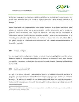 PROYECTO EDUCATIVO CUNISTA 2013
62
problema es una pregunta surgida en un campo de complejidad en el sentido de que la pregunta que se hace
puede tomar diferentes formas de acuerdo al objetivo perseguido o tener múltiples alternativas de
solución”.23
Siendo consecuentes con la premisa de que "todo proceso problémico es un proceso investigativo", en la
solución de problemas se hace uso de la argumentación y de los conocimientos que las ciencias han
producido para la humanidad como campos de referencia y no como fines del conocimiento. El
conocimiento, bien sea científico, técnico, tecnológico, artístico o empírico, en su construcción, en su
resultado y en su aplicación, se problematiza, para intervenir en el desarrollo de las comunidades. Esta es
una manera para que el conocimiento no se instrumentalice o se convierta simplemente en campo de
devolución y repetición.
3.9.4 Principios Axiológicos.
Los valores o principios axiológicos sobre los que se sustenta el quehacer pedagógico, propenden por una
formación integral del estudiante como contribución al deber ser del profesional Cunista. Estos principios
corresponden a los valores institucionales: Compromiso, Integridad, Respeto, Creatividad y Adaptabilidad
(numeral 3.7).
3.9.5 Modelo curricular de la CUN
La CUN en los últimos años, viene replanteando sus acciones curriculares, promoviendo la creación de
programas que respondan a un modelo de formación integral que propenda por la calidad, la pertinencia
académica, la flexibilización del currículo y la reflexión investigativa desde una visión de complejidad e
implementando estrategias para disminuir la deserción, y delineando un estilo del Aprendizaje basado en la
solución de problemas.
23
Villavicencio, Daniel. Salinas, Mario. La gestión del conocimiento productivo: las normas ISO y los sistemas de aseguramiento de calidad. Revista
Comercio Exterior. Vol. 52. México. Junio 2002.
 