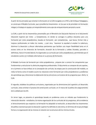PROYECTO EDUCATIVO CUNISTA 2013
63
A partir de los principios que orientan la formación en la CUN recogidos en el PEC y del Enfoque Pedagógico,
se construye el Modelo Curricular, que consolida los lineamientos en los que se da prioridad a la formación
integral, el trabajo en equipo y el emprendimiento como ejes de enriquecimiento personal y social.
La CUN, a partir de los lineamientos presentados por el Ministerio de Educación Nacional en el documento
Educación Superior por Ciclos y Competencias, en donde se consagra la política educativa para una
formación por ciclos propedéuticos, basada en formación por competencias, que busca, formar más y
mejores profesionales en todos los niveles, y por otra, favorecer la equidad al ampliar la cobertura,
disminuir la deserción y ofrecer alternativas pertinentes que faciliten una mayor flexibilidad tanto en el
acceso como en los itinerarios de formación, duración de la formación y salidas tituladas, parciales o
definitivas, hacia el mundo laboral, ha organizado sus currículos por ciclos propedéuticos, permitiendo que el
estudiante cuente con múltiples alternativas en su proceso de formación.
El Modelo Curricular de formación por ciclos propedéuticos, propone dar a conocer los componentes que
fundamentan y estructuran la oferta de programas profesionales. El documento se compone de seis apartes,
en el primero se hace énfasis en la concepción de currículo, las etapas para la construcción del modelo, se
indica la forma como el modelo asume las relaciones entre formación por ciclos propedéuticos y problemas
de aprendizaje que, direccionan la elaboración de las estructuras curriculares de los programas que oferta la
CUN.
El segundo, establece las políticas curriculares, organizadas por las dimensiones de la gestión y el desarrollo
curricular, estas orientan el proceso de construcción curricular, en el marco de la política de aseguramiento
de la calidad para las IES.
En tercer lugar, se presenta el aprendizaje basado en problemas como un método que fundamente la
interacción docente - estudiante y la misma organización de los currículos de los programas; allí se evidencia
el direccionamiento que respecto a la formación ha adoptado la Institución, se desarrollan los lineamientos
de política nacional que para la educación superior ha definido en este tema, en términos de lo que privilegia
formar y la organización de las mismas en relación con la estructura de los microcurrículos.
 