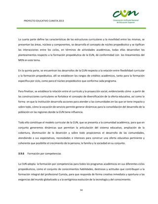PROYECTO EDUCATIVO CUNISTA 2013
64
La cuarta parte define las características de las estructuras curriculares y la movilidad entre las mismas, se
presentan las áreas, núcleos y componentes, se desarrolla el concepto de núcleo propedéutico y se tipifican
las interacciones entre los ciclos, en términos de actividades académicas, todas ellas desarrollan los
planteamientos respecto a la formación propedéutica de la CUN, de conformidad con los lineamientos del
MEN en este tema.
En la quinta parte, se encuentran los desarrollos de la CUN respecto a la relación entre flexibilidad curricular
y la formación propedéutica, allí se establecen los rangos de créditos académicos, tanto para la formación
específica por ciclo, como para el núcleo propedéutico que conforma cada programa.
Para finalizar, se establece la relación entre el currículo y la proyección social, evidenciando cómo a partir de
las construcciones curriculares se fortalece el concepto de diversificación de la oferta educativa, así como la
forma en que la Institución desarrolla acciones para atender a las comunidades en las que se tiene impacto y
sobre todo, cómo la vocación de servicio permite generar dinámicas para la consolidación del desarrollo de la
población en las regiones donde la CUN tiene influencia.
Todo ello constituye el modelo curricular de la CUN, que se presenta a la comunidad académica, para que en
conjunto generemos dinámicas que permitan la articulación del sistema educativo, ampliación de la
cobertura, disminución de la deserción y sobre todo propiciemos el desarrollo de las comunidades,
atendiendo a sus expectativas, necesidades e intereses para construir una oferta educativa pertinente y
coherente que posibilite el crecimiento de la persona, la familia y la sociedad en su conjunto.
3.9.6 Formación por competencias
La CUN adopta la formación por competencias para todos los programas académicos en sus diferentes ciclos
propedéuticos, como el conjunto de conocimientos habilidades, destrezas y actitudes que contribuyen a la
formación integral del profesional Cunista, para que responda de forma creativa inmediata y oportuna a las
exigencias del mundo globalizado y a la vertiginosa evolución de la tecnología y del conocimiento.
 