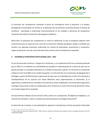 PROYECTO EDUCATIVO CUNISTA 2013
65
La formación por competencias constituye el punto de convergencia entre la educación y el empleo,
privilegiando el desempeño con énfasis en la aplicación del conocimiento construido durante el proceso de
enseñanza - aprendizaje y evidenciado institucionalmente en las unidades y elementos de competencia
resultantes del análisis funcional de cada programa académico.
Ahora bien, la evaluación por competencias se centra en determinar lo que el estudiante adquirió como
conocimiento para ser capaz de hacer; para ello se seleccionan métodos apropiados, válidos y confiables que
orienten una adecuada evaluación evidenciado los criterios de desempeño, conocimiento y compresión,
rangos de aplicación, que dan cuenta del desarrollo y dominio de las competencias requeridas.
4 DESARROLLO ESTRATÉGICO INSTITUCIONAL 2013 – 2022
En pro del desarrollo armónico e integral de la Institución, y el cumplimiento del futuro preferido planeado
para el 2022 en un ambiente de sostenibilidad que posibilite la materialización de la oferta de valor que se
plantea entregar a la sociedad colombiana en el ámbito de educación superior, la Institución ha incorporado
el Balance Score Card (BSC) como modelo de gestión, en tanto permite 1) la visualización desagregada de la
estrategia u opción de diferenciación y generación de valor que se ha decidido para la CUN, 2) la alineación e
interdependencia de las acciones que desde diferentes áreas organizacionales se desarrollen, 3) el
seguimiento y medición de los resultados en función de las metas establecidas y 4) el desarrollo integral de la
estrategia involucrando a todos los colaboradores de la institución en tanto esta forma de planeación ofrece
una mirada integral de los resultados.
Estructuralmente el Balance Score card de la CUN, cuanta con 5 perspectivas, 29 objetivos estratégicos, y un
conjunto de indicadores, metas e iniciativas que operacionalizan la estrategia institucional24
.
En desarrollo de lo anterior, se han planteado las siguientes 5 perspectivas o frentes de gestión; Desarrollar
24
El plan integral de desarrollo institucional 2013 – 2022 muestra en detalle los elementos que componen tanto la estrategia Institucional como los
componentes del BSC.
 
