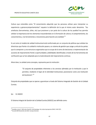 PROYECTO EDUCATIVO CUNISTA 2013
67
Cultura que entendida como “El conocimiento adquirido que las personas utilizan para interpretar su
experiencia y generarcomportamientos” requiere la definición de lo que el mismo autor denomina “los
artefactos (herramientas, útiles, etc) que provienen y son parte de la cultura de los pueblos”nos permite
señalar la importancia de tres elementos trascendentales en la formación de cultura; el comportamiento, los
conocimientos y las herramientas o mecanismos para hacerla una realidad. 25
Es así como el modelo de calidad Institucional está conformado por un conjunto de políticas que señalan las
directrices que frente a la calidad la institución posee y un sistema de gestión que acoge y articula las partes
que lo componen y una estructura organizativa que se ocupa de la toma de decisiones e implementación de
acciones de mejoramiento frente a oportunidades y debilidades identificadas a través de las herramientas de
verificación que se han adoptado para la materialización del mejoramiento continuo.
Ahora bien, la calidad como concepto, representa para la institución:
“El conjunto de propiedades inherentes a los servicios ofertados por la Institución y que le
permiten, mediante el logro de la identidad institucional, posicionarse como una Institución
de Excelencia”.26
Conjunto de propiedades que se operan y garantizan a través del Sistema Integrado de Gestión de la Calidad
Cunista.
5.1 EL SIGECC
El Sistema Integral de Gestión de la Calidad Cunista (SIGECC) sea definido como:
25
Spradley, James P. McCurdy, David W. Anthropology--the cultural perspective GN315 .S69 1975.
26
Acuerdo 009 Noviembre de 2010. Consejo Directivo
 